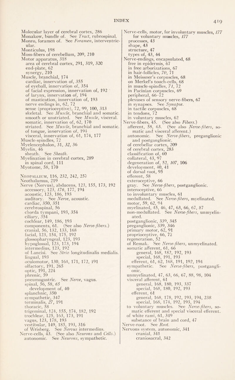 Molecular layer of cerebral cortex, 286 Monakow, bundle of. See Tract, rubrospinal. Monro, foramen of. See Foramen, interventric¬ ular. Monticulus, 198 Moss-fibers of cerebellum, 209, 210 Motor apparatus, 318 area of cerebral cortex, 291, 319, 320 end-plate, 62 synergy, 210 Muscle, branchial, 174 cardiac, innervation of, 355 of eyeball, innervation of, 354 of facial expression, innervation of, 192 of larynx, innervation of, 194 of mastication, innervation of, 193 nerve endings in, 62, 72 sense (proprioceptive), 72, 99, 100, 313 skeletal. See Muscle, branchial and somatic, smooth or unstriated. See Muscle, visceral, somatic, innervation of, 62, 170 striated. See Muscle, branchial and somatic, of tongue, innervation of, 194 visceral, innervation of, 61, 174, 177 Muscle-spindles, 72 Myelencephalon, 31, 32, 36 Myelin, 46 sheath. See Sheath. Myelination in cerebral cortex, 289 in spinal cord, 111 Myotome, 58, 170 Neopallium, 116, 232, 242, 257 Neothalamus, 219 Nerve (Nervus), abducens, 123, 155, 173, 192 accessory, 123, 176, 177, 194 acoustic, 123, 186, 193 auditory. See Nerve, acoustic, cardiac, 350, 351 cerebrospinal, 56 chorda tympani, 193, 354 ciliary, 354 cochlear, 149, 186, 193 components, 61. (See also Nerve-fibers.) cranial, 56, 132, 133, 168 facial, 123, 154, 175, 192 glossopharyngeal, 123, 193 hypoglossal, 123, 173, 194 intermedius, 123, 192 of Lancisi. See Stria longitudinalis medialis. lingual, 193 oculomotor, 130, 164, 171, 172, 191 olfactory, 191, 265 optic, 191, 224 phrenic, 59 pneumogastric. See Nerve, vagus, spinal, 56, 58, 65 development of, 40 splanchnic, 350 sympathetic, 347 terminalis, 27, 191 thoracic, 58 trigeminal, 124, 155, 174, 182, 192 trochlear, 125, 163, 173, 191 vagus, 123, 178, 193 vestibular, 149, 185, 193, 316 of Wrisberg. See Nervus intermedius. Nerve-cells, 43. (See also Neurons and Cells.) autonomic. See Neurons, sympathetic. Nerve-cells, motor, for involuntary muscles, 177 for voluntary muscles, 177 processes, 43 shape, 43 structure, 47 types of, 43, 44 Nerve-endings, encapsulated, 68 free in epidermis, 67 in free arborizations, 67 in hair-follicles, 70, 71 in Meissner’s corpuscles, 68 on Merkel’s touch-cells, 68 in muscle-spindles, 71, 72 in Pacinian corpuscles, 69 peripheral, 66—72 plexuses of sensory nerve-fibers, 67 in synapses. See Synapse. in tactile corpuscles, 68 in tendons, 72 in voluntary muscles, 62 Nerve-fibers, 45. (See also Fibers.) afferent, 58, 63. (See also Nerve-fibers, so¬ matic and visceral afferent.) autonomic. See Nerve-fibers, preganglionic and postganglionic, of cerebellar cortex, 209 of cerebral cortex, 283 classification of, 60 collateral, 43, 97 degeneration of, 52, 107, 106 development, 40, 41 of dorsal root, 95 efferent, 58 exteroceptive, 66 gray. See Nerve-fibers, postganglionic, interoceptive, 66 to involuntary muscles, 61 medullated. See Nerve-fibers, myelinated, motor, 59, 62, 94 myelinated, 45, 46, 47, 63, 66, 67, 87 non-medullated. See Nerve-fibers, unmyelin¬ ated. postganglionic, 339, 345 preganglionic, 339, 346 primary motor, 62, 91 proprioceptive, 66, 72 regeneration, 52 of Remak. See Nerve-fibers, unmyelinated, somatic afferent, 61, 66 general, 168, 182, 192, 193 special, 168, 191, 193 efferent, 61, 62, 168, 191, 192, 194 sympathetic. See Nerve-fibers, postgangli¬ onic. unmyelinated, 47, 63, 66, 67, 88, 98, 104 visceral afferent, 61 general, 168, 180, 193, 337 special, 168, 180, 192, 193 efferent, 61 general, 168, 178, 192, 193, 194, 238 special, 168, 174, 192, 193, 194 to voluntary muscles. See Nerve-fibers, so¬ matic efferent and special visceral efferent, of white rami, 61, 349 substance of brain and cord, 47 Nerve-root. See Root. Nervous system, autonomic, 341 cranial, 341 craniosacral, 342