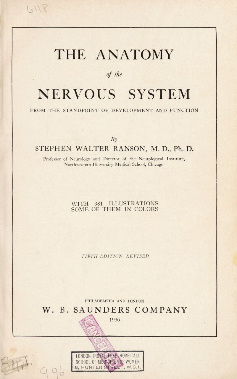 THE ANATOMY of the NERVOUS SYSTEM FROM THE STANDPOINT OF DEVELOPMENT AND FUNCTION By STEPHEN WALTER RANSON, M. D., Ph. D. Professor of Neurology and Director of the Neurological Institute, Northwestern University Medical School, Chicago WITH 381 ILLUSTRATIONS SOME OF THEM IN COLORS FIFTH EDITION, REVISED PHILADELPHIA AND LONDON W. B. SAUNDERS COMPANY 1936 —..' w^a> \ * Y V L a «r' ..Mr * rr LONDON (R SCHOOL OF 8, HUNTER