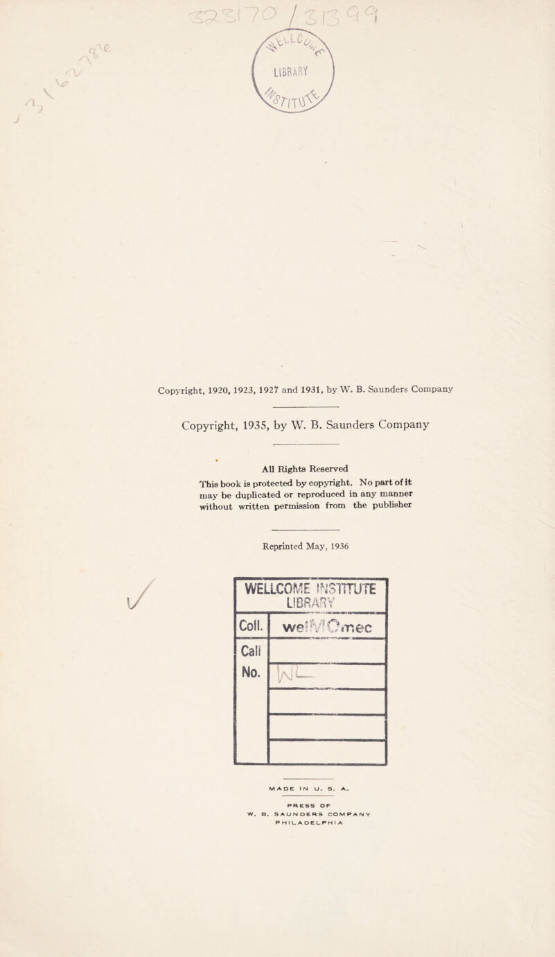 &/ms£ Copyright, 1920, 1923, 1927 and 1931, by W. B. Saunders Company Copyright, 1935, by W. B. Saunders Company All Rights Reserved This book is protected by copyright. No part of it may be duplicated or reproduced in any manner without written permission from the publisher Reprinted May, 1936 WELLCOME INSTITUTE LIBRARY Coll. weffvlOir.ee Call No. l/\i MADE IN U. S. A. PRESS OF W. B. SAUNDERS COMPANY P H I LADELPH I A