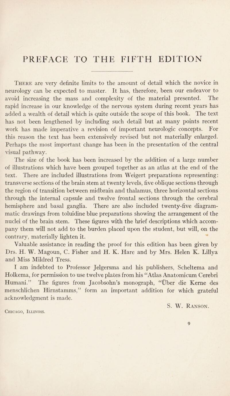 PREFACE TO THE FIFTH EDITION There are very definite limits to the amount of detail which the novice in neurology can be expected to master. It has, therefore, been our endeavor to avoid increasing the mass and complexity of the material presented. The rapid increase in our knowledge of the nervous system during recent years has added a wealth of detail which is quite outside the scope of this book. The text has not been lengthened by including such detail but at many points recent work has made imperative a revision of important neurologic concepts. For this reason the text has been extensively revised but not materially enlarged. Perhaps the most important change has been in the presentation of the central visual pathway. The size of the book has been increased by the addition of a large number of illustrations which have been grouped together as an atlas at the end of the text. There are included illustrations from Weigert preparations representing: transverse sections of the brain stem at twenty levels, five oblique sections through the region of transition between midbrain and thalamus, three horizontal sections through the internal capsule and twelve frontal sections through the cerebral hemisphere and basal ganglia. There are also included twenty-five diagram¬ matic drawings from toluidine blue preparations showing the arrangement of the nuclei of the brain stem. These figures with the brief descriptions which accom¬ pany them will not add to the burden placed upon the student, but will, on the contrary, materially lighten it. Valuable assistance in reading the proof for this edition has been given by Drs. H. W. Magoun, C. Fisher and H. K. Hare and by Mrs. Helen K. Lillva and Miss Mildred Tress. I am indebted to Professor Jelgersma and his publishers, Scheltema and Holkema, for permission to use twelve plates from his “Atlas Anatomicum Cerebri Humani.” The figures from Jacobsohn’s monograph, “Uber die Kerne des menschlichen Hirnstamms,” form an important addition for which grateful acknowledgment is made. S. W. Ranson. Chicago, Illinois.