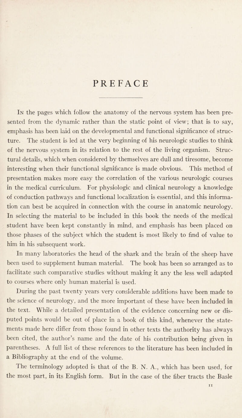 PREFACE In the pages which follow the anatomy of the nervous system has been pre¬ sented from the dynamic rather than the static point of view; that is to say, emphasis has been laid on the developmental and functional significance of struc¬ ture. The student is led at the very beginning of his neurologic studies to think of the nervous system in its relation to the rest of the living organism. Struc¬ tural details, which when considered by themselves are dull and tiresome, become interesting when their functional significance is made obvious. This method of presentation makes more easy the correlation of the various neurologic courses in the medical curriculum. For physiologic and clinical neurology a knowledge of conduction pathways and functional localization is essential, and this informa¬ tion can best be acquired in connection with the course in anatomic neurology. In selecting the material to be included in this book the needs of the medical student have been kept constantly in mind, and emphasis has been placed on those phases of the subject which the student is most likely to find of value to him in his subsequent work. In many laboratories the head of the shark and the brain of the sheep have been used to supplement human material. The book has been so arranged as to facilitate such comparative studies without making it any the less well adapted to courses where only human material is used. During the past twenty years very considerable additions have been made to the science of neurology, and the more important of these have been included in the text. While a detailed presentation of the evidence concerning new or dis¬ puted points would be out of place in a book of this kind, whenever the state¬ ments made here differ from those found in other texts the authority has always been cited, the author’s name and the date of his contribution being given in parentheses. A full list of these references to the literature has been included in a Bibliography at the end of the volume. The terminology adopted is that of the B. N. A., which has been used, for the most part, in its English form. But in the case of the fiber tracts the Basle