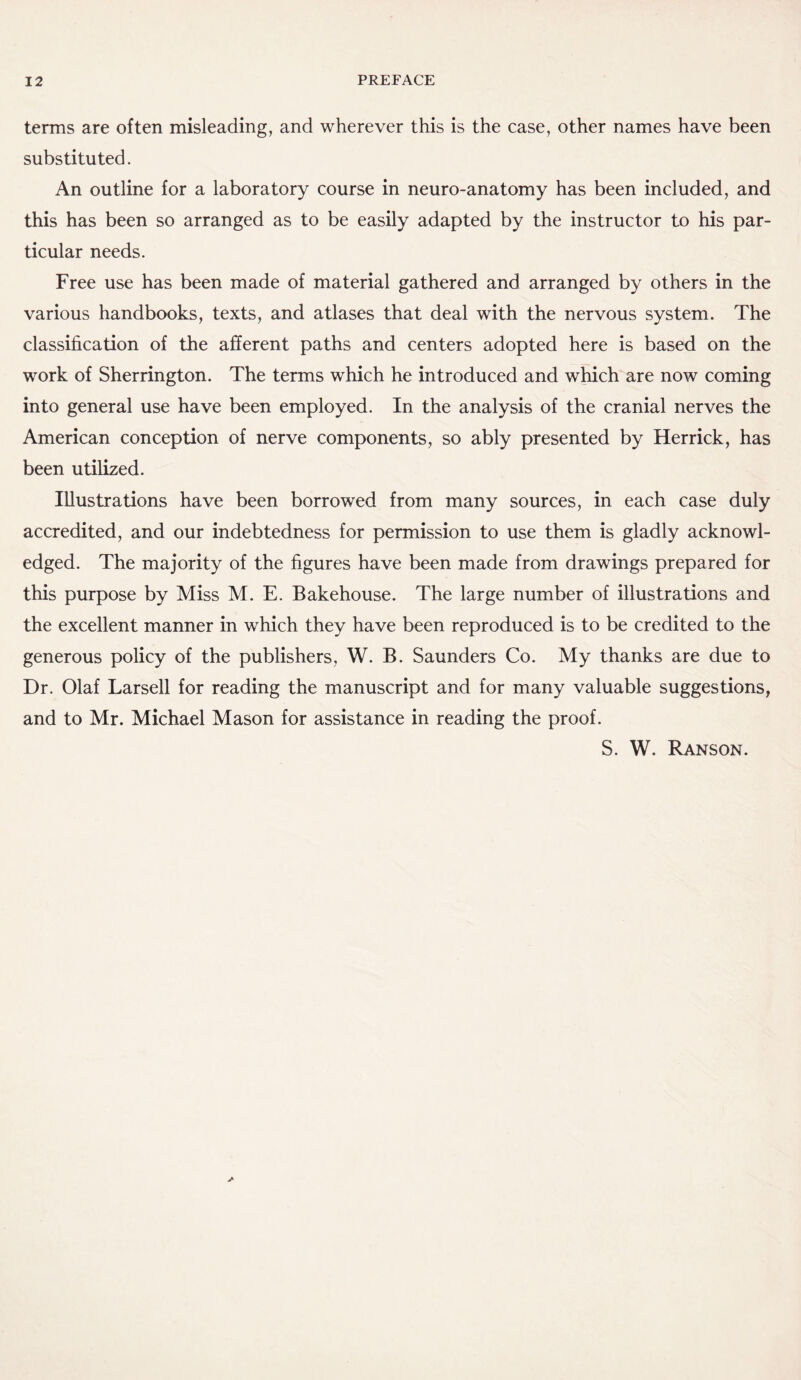 terms are often misleading, and wherever this is the case, other names have been substituted. An outline for a laboratory course in neuro-anatomy has been included, and this has been so arranged as to be easily adapted by the instructor to his par¬ ticular needs. Free use has been made of material gathered and arranged by others in the various handbooks, texts, and atlases that deal with the nervous system. The classification of the afferent paths and centers adopted here is based on the work of Sherrington. The terms which he introduced and which are now coming into general use have been employed. In the analysis of the cranial nerves the American conception of nerve components, so ably presented by Herrick, has been utilized. Illustrations have been borrowed from many sources, in each case duly accredited, and our indebtedness for permission to use them is gladly acknowl¬ edged. The majority of the figures have been made from drawings prepared for this purpose by Miss M. E. Bakehouse. The large number of illustrations and the excellent manner in which they have been reproduced is to be credited to the generous policy of the publishers, W. B. Saunders Co. My thanks are due to Dr. Olaf Larsell for reading the manuscript and for many valuable suggestions, and to Mr. Michael Mason for assistance in reading the proof. S. W. Ranson.