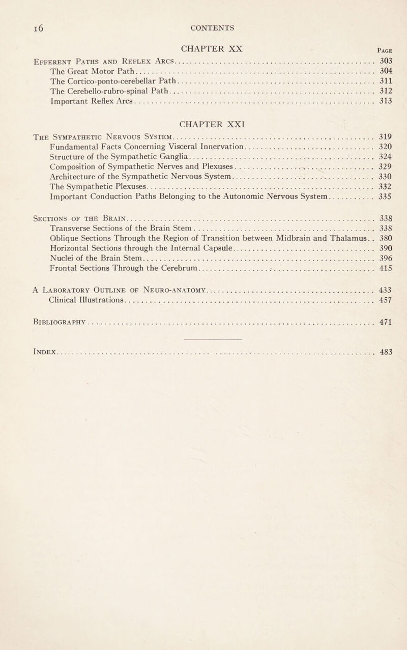 CHAPTER XX Efferent Paths and Reflex Arcs. 303 The Great Motor Path. 304 The Cortico-ponto-cerebellar Path. 311 The Cerebello-rubro-spinal Path . 312 Important Reflex Arcs. 313 CHAPTER XXI The Sympathetic Nervous System. 319 Fundamental Facts Concerning Visceral Innervation. 320 Structure of the Sympathetic Ganglia. 324 Composition of Sympathetic Nerves and Plexuses. 329 Architecture of the Sympathetic Nervous System. 330 The Sympathetic Plexuses. 332 Important Conduction Paths Belonging to the Autonomic Nervous System. 335 Sections of the Brain. 338 Transverse Sections of the Brain Stem. 338 Oblique Sections Through the Region of Transition between Midbrain and Thalamus. . 380 Horizontal Sections through the Internal Capsule. 390 Nuclei of the Brain Stem. 396 Frontal Sections Through the Cerebrum....•. 415 A Laboratory Outline of Neuro-anatomy. 433 Clinical Illustrations. 457 Bibliography. 471 Index 483