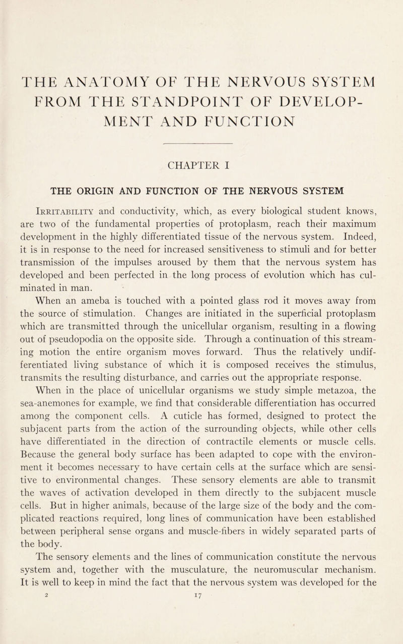 THE ANATOMY OF THE NERVOUS SYSTEM FROM THE STANDPOINT OF DEVELOP¬ MENT AND FUNCTION CHAPTER I THE ORIGIN AND FUNCTION OF THE NERVOUS SYSTEM Irritability and conductivity, which, as every biological student knows, are two of the fundamental properties of protoplasm, reach their maximum development in the highly differentiated tissue of the nervous system. Indeed, it is in response to the need for increased sensitiveness to stimuli and for better transmission of the impulses aroused by them that the nervous system has developed and been perfected in the long process of evolution which has cul¬ minated in man. When an ameba is touched with a pointed glass rod it moves away from the source of stimulation. Changes are initiated in the superficial protoplasm which are transmitted through the unicellular organism, resulting in a flowing out of pseudopodia on the opposite side. Through a continuation of this stream¬ ing motion the entire organism moves forward. Thus the relatively undif¬ ferentiated living substance of which it is composed receives the stimulus, transmits the resulting disturbance, and carries out the appropriate response. When in the place of unicellular organisms we study simple metazoa, the sea-anemones for example, we find that considerable differentiation has occurred among the component cells. A cuticle has formed, designed to protect the subjacent parts from the action of the surrounding objects, while other cells have differentiated in the direction of contractile elements or muscle cells. Because the general body surface has been adapted to cope with the environ¬ ment it becomes necessary to have certain cells at the surface which are sensi¬ tive to environmental changes. These sensory elements are able to transmit the waves of activation developed in them directly to the subjacent muscle cells. But in higher animals, because of the large size of the body and the com¬ plicated reactions required, long lines of communication have been established between peripheral sense organs and muscle-fibers in widely separated parts of the body. The sensory elements and the lines of communication constitute the nervous system and, together with the musculature, the neuromuscular mechanism. It is well to keep in mind the fact that the nervous system was developed for the