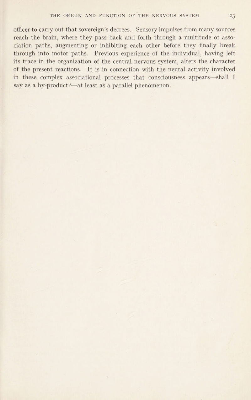 officer to carry out that sovereign’s decrees. Sensory impulses from many sources reach the brain, where they pass back and forth through a multitude of asso¬ ciation paths, augmenting or inhibiting each other before they finally break through into motor paths. Previous experience of the individual, having left its trace in the organization of the central nervous system, alters the character of the present reactions. It is in connection with the neural activity involved in these complex associational processes that consciousness appears—shall I say as a by-product?—at least as a parallel phenomenon.