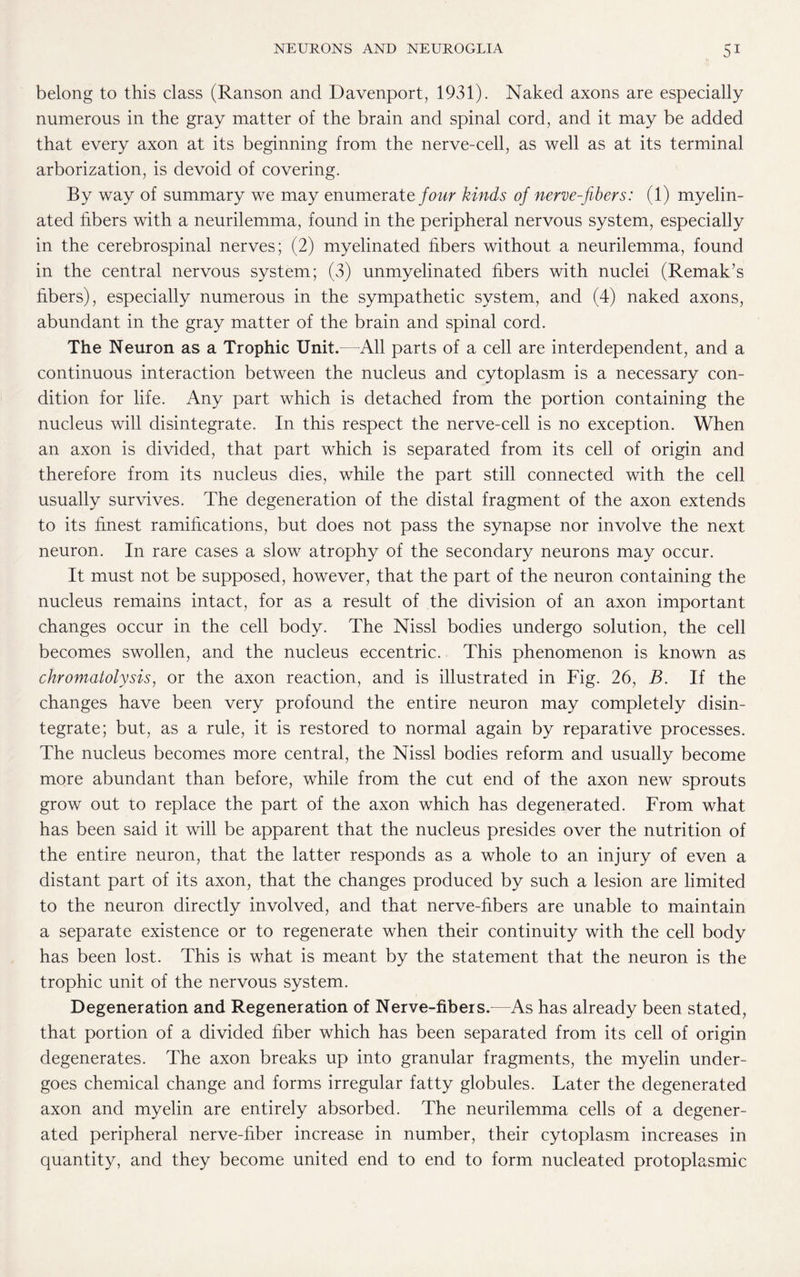 belong to this class (Ranson and Davenport, 1931). Naked axons are especially numerous in the gray matter of the brain and spinal cord, and it may be added that every axon at its beginning from the nerve-cell, as well as at its terminal arborization, is devoid of covering. By way of summary we may enumerate four kinds of nerve-fibers: (1) myelin¬ ated fibers with a neurilemma, found in the peripheral nervous system, especially in the cerebrospinal nerves; (2) myelinated fibers without a neurilemma, found in the central nervous system; (3) unmyelinated fibers with nuclei (Remak’s fibers), especially numerous in the sympathetic system, and (4) naked axons, abundant in the gray matter of the brain and spinal cord. The Neuron as a Trophic Unit.—All parts of a cell are interdependent, and a continuous interaction between the nucleus and cytoplasm is a necessary con¬ dition for life. Any part which is detached from the portion containing the nucleus will disintegrate. In this respect the nerve-cell is no exception. When an axon is divided, that part which is separated from its cell of origin and therefore from its nucleus dies, while the part still connected with the cell usually survives. The degeneration of the distal fragment of the axon extends to its finest ramifications, but does not pass the synapse nor involve the next neuron. In rare cases a slow atrophy of the secondary neurons may occur. It must not be supposed, however, that the part of the neuron containing the nucleus remains intact, for as a result of the division of an axon important changes occur in the cell body. The Nissl bodies undergo solution, the cell becomes swollen, and the nucleus eccentric. This phenomenon is known as chromatolysis, or the axon reaction, and is illustrated in Fig. 26, B. If the changes have been very profound the entire neuron may completely disin¬ tegrate; but, as a rule, it is restored to normal again by reparative processes. The nucleus becomes more central, the Nissl bodies reform and usually become more abundant than before, while from the cut end of the axon new sprouts grow out to replace the part of the axon which has degenerated. From what has been said it will be apparent that the nucleus presides over the nutrition of the entire neuron, that the latter responds as a whole to an injury of even a distant part of its axon, that the changes produced by such a lesion are limited to the neuron directly involved, and that nerve-fibers are unable to maintain a separate existence or to regenerate when their continuity with the cell body has been lost. This is what is meant by the statement that the neuron is the trophic unit of the nervous system. Degeneration and Regeneration of Nerve-fibers.—As has already been stated, that portion of a divided fiber which has been separated from its cell of origin degenerates. The axon breaks up into granular fragments, the myelin under¬ goes chemical change and forms irregular fatty globules. Later the degenerated axon and myelin are entirely absorbed. The neurilemma cells of a degener¬ ated peripheral nerve-fiber increase in number, their cytoplasm increases in quantity, and they become united end to end to form nucleated protoplasmic