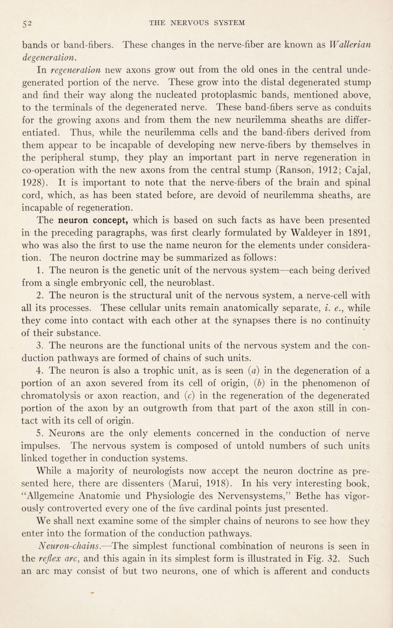bands or band-libers. These changes in the nerve-fiber are known as Wallerian degeneration. In regeneration new axons grow out from the old ones in the central unde¬ generated portion of the nerve. These grow into the distal degenerated stump and find their way along the nucleated protoplasmic bands, mentioned above, to the terminals of the degenerated nerve. These band-fibers serve as conduits for the growing axons and from them the new neurilemma sheaths are differ¬ entiated. Thus, while the neurilemma cells and the band-fibers derived from them appear to be incapable of developing new nerve-fibers by themselves in the peripheral stump, they play an important part in nerve regeneration in co-operation with the new axons from the central stump (Ranson, 1912 ; Cajal, 1928). It is important to note that the nerve-fibers of the brain and spinal cord, which, as has been stated before, are devoid of neurilemma sheaths, are incapable of regeneration. The neuron concept, which is based on such facts as have been presented in the preceding paragraphs, was first clearly formulated by Waldeyer in 1891, who was also the first to use the name neuron for the elements under considera¬ tion. The neuron doctrine may be summarized as follows: 1. The neuron is the genetic unit of the nervous system—each being derived from a single embryonic cell, the neuroblast. 2. The neuron is the structural unit of the nervous system, a nerve-cell with all its processes. These cellular units remain anatomically separate, i. e., while they come into contact with each other at the synapses there is no continuity of their substance. 3. The neurons are the functional units of the nervous system and the con¬ duction pathways are formed of chains of such units. 4. The neuron is also a trophic unit, as is seen (a) in the degeneration of a portion of an axon severed from its cell of origin, (b) in the phenomenon of chromatolysis or axon reaction, and (c) in the regeneration of the degenerated portion of the axon by an outgrowth from that part of the axon still in con¬ tact with its cell of origin. 5. Neurons are the only elements concerned in the conduction of nerve impulses. The nervous system is composed of untold numbers of such units linked together in conduction systems. While a majority of neurologists now accept the neuron doctrine as pre¬ sented here, there are dissenters (Marui, 1918). In his very interesting book, “Allgemeine Anatomie und Physiologie des Nervensystems,” Bethe has vigor¬ ously controverted every one of the five cardinal points just presented. We shall next examine some of the simpler chains of neurons to see how they enter into the formation of the conduction pathways. Neuron-chains.—The simplest functional combination of neurons is seen in the reflex arc, and this again in its simplest form is illustrated in Fig. 32. Such an arc may consist of but two neurons, one of which is afferent and conducts