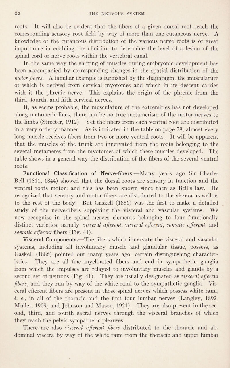 roots. It will also be evident that the fibers of a given dorsal root reach the corresponding sensory root field by way of more than one cutaneous nerve. A knowledge of the cutaneous distribution of the various nerve roots is of great importance in enabling the clinician to determine the level of a lesion of the spinal cord or nerve roots within the vertebral canal. In the same way the shifting of muscles during embryonic development has been accompanied by corresponding changes in the spatial distribution of the motor fibers. A familiar example is furnished by the diaphragm, the musculature of which is derived from cervical myotomes and which in its descent carries with it the phrenic nerve. This explains the origin of the phrenic from the third, fourth, and fifth cervical nerves. If, as seems probable, the musculature of the extremities has not developed along metameric lines, there can be no true metamerism of the motor nerves to the limbs (Streeter, 1912). Yet the fibers from each ventral root are distributed in a very orderly manner. As is indicated in the table on page 78, almost every long muscle receives fibers from two or more ventral roots. It will be apparent that the muscles of the trunk are innervated from the roots belonging to the several metameres from the myotomes of which these muscles developed. The table shows in a general way the distribution of the fibers of the several ventral roots. Functional Classification of Nerve-fibers.—Many years ago Sir Charles Bell (1811, 1844) showed that the dorsal roots are sensory in function and the ventral roots motor; and this has been known since then as Bell’s law. He recognized that sensory and motor fibers are distributed to the viscera as well as to the rest of the body. But Gaskell (1886) was the first to make a detailed study of the nerve-fibers supplying the visceral and vascular systems. We now recognize in the spinal nerves elements belonging to four functionally distinct varieties, namely, visceral afferent, visceral efferent, somatic afferent, and somatic efferent fibers (Fig. 41). Visceral Components.—The fibers which innervate the visceral and vascular systems, including all involuntary muscle and glandular tissue, possess, as Gaskell (1886) pointed out many years ago, certain distinguishing character¬ istics. They are all fine myelinated fibers and end in sympathetic ganglia from which the impulses are relayed to involuntary muscles and glands by a second set of neurons (Fig. 41). They are usually designated as visceral efferent fibers, and they run by way of the white rami to the sympathetic ganglia. Vis¬ ceral efferent fibers are present in those spinal nerves which possess white rami, i. e., in all of the thoracic and the first four lumbar nerves (Langley, 1892; Muller, 1909; and Johnson and Mason, 1921). They are also present in the sec¬ ond, third, and fourth sacral nerves through the visceral branches of which they reach the pelvic sympathetic plexuses. There are also visceral afferent fibers distributed to the thoracic and ab¬ dominal viscera by way of the white rami from the thoracic and upper lumbai