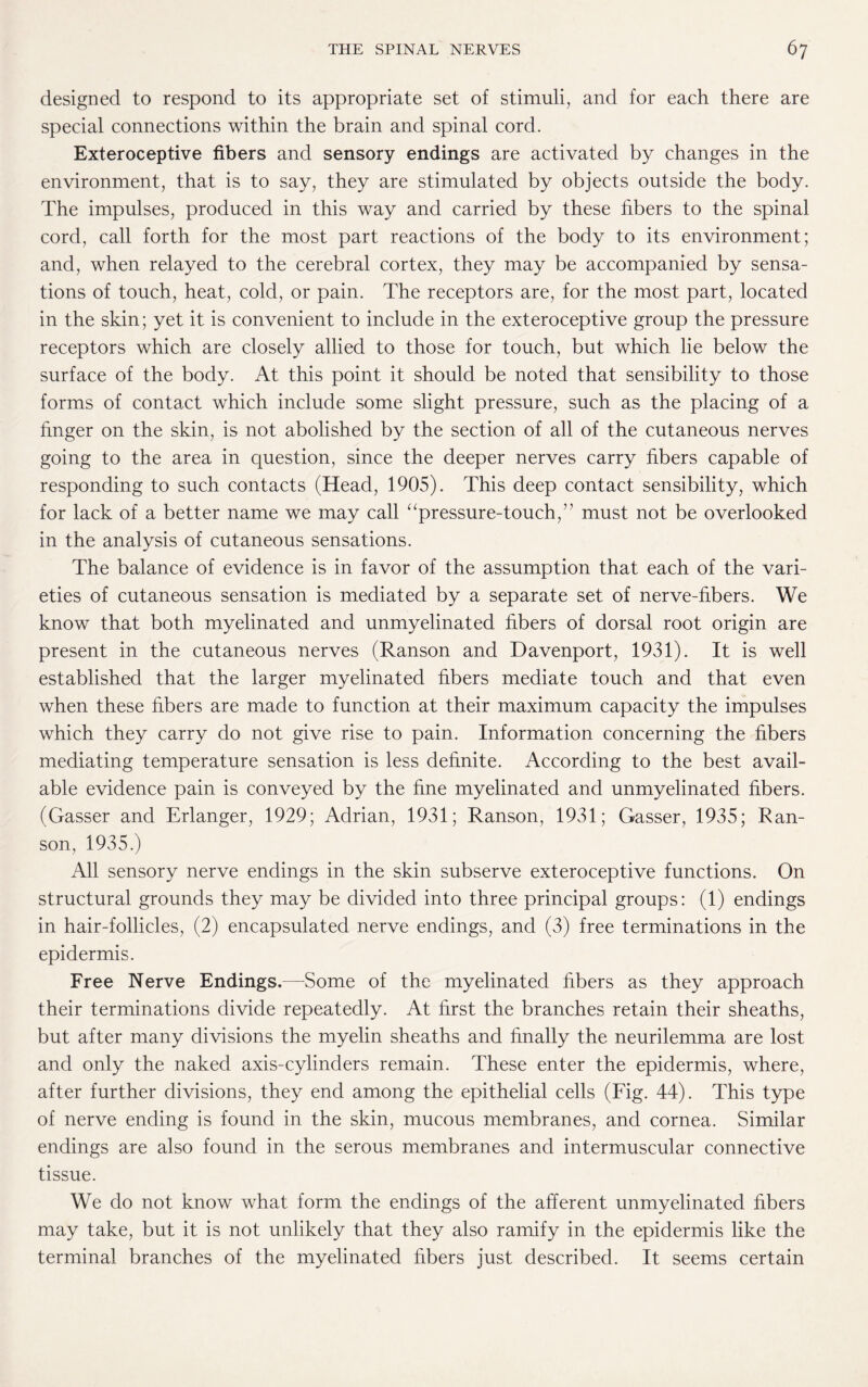 designed to respond to its appropriate set of stimuli, and for each there are special connections within the brain and spinal cord. Exteroceptive fibers and sensory endings are activated by changes in the environment, that is to say, they are stimulated by objects outside the body. The impulses, produced in this way and carried by these fibers to the spinal cord, call forth for the most part reactions of the body to its environment; and, when relayed to the cerebral cortex, they may be accompanied by sensa¬ tions of touch, heat, cold, or pain. The receptors are, for the most part, located in the skin; yet it is convenient to include in the exteroceptive group the pressure receptors which are closely allied to those for touch, but which lie below the surface of the body. At this point it should be noted that sensibility to those forms of contact which include some slight pressure, such as the placing of a finger on the skin, is not abolished by the section of all of the cutaneous nerves going to the area in question, since the deeper nerves carry fibers capable of responding to such contacts (Head, 1905). This deep contact sensibility, which for lack of a better name we may call “pressure-touch,” must not be overlooked in the analysis of cutaneous sensations. The balance of evidence is in favor of the assumption that each of the vari¬ eties of cutaneous sensation is mediated by a separate set of nerve-fibers. We know that both myelinated and unmyelinated fibers of dorsal root origin are present in the cutaneous nerves (Ranson and Davenport, 1931). It is well established that the larger myelinated fibers mediate touch and that even when these fibers are made to function at their maximum capacity the impulses which they carry do not give rise to pain. Information concerning the fibers mediating temperature sensation is less definite. According to the best avail¬ able evidence pain is conveyed by the fine myelinated and unmyelinated fibers. (Gasser and Erlanger, 1929; Adrian, 1931; Ranson, 1931; Gasser, 1935; Ran¬ son, 1935.) All sensory nerve endings in the skin subserve exteroceptive functions. On structural grounds they may be divided into three principal groups: (1) endings in hair-follicles, (2) encapsulated nerve endings, and (3) free terminations in the epidermis. Free Nerve Endings.—Some of the myelinated fibers as they approach their terminations divide repeatedly. At first the branches retain their sheaths, but after many divisions the myelin sheaths and finally the neurilemma are lost and only the naked axis-cylinders remain. These enter the epidermis, where, after further divisions, they end among the epithelial cells (Fig. 44). This type of nerve ending is found in the skin, mucous membranes, and cornea. Similar endings are also found in the serous membranes and intermuscular connective tissue. We do not know what form the endings of the afferent unmyelinated fibers may take, but it is not unlikely that they also ramify in the epidermis like the terminal branches of the myelinated fibers just described. It seems certain