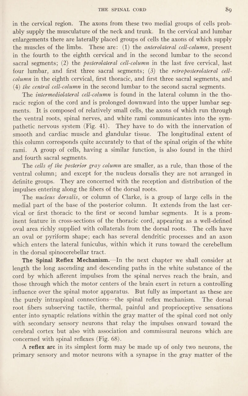 in the cervical region. The axons from these two medial groups of cells prob¬ ably supply the musculature of the neck and trunk. In the cervical and lumbar enlargements there are laterally placed groups of cells the axons of which supply the muscles of the limbs. These are: (1) the anterolateral cell-column, present in the fourth to the eighth cervical and in the second lumbar to the second sacral segments; (2) the posterolateral cell-column in the last five cervical, last four lumbar, and first three sacral segments; (3) the retroposterolateral cell- column in the eighth cervical, first thoracic, and first three sacral segments, and (4) the central cell-column in the second lumbar to the second sacral segments. The intermediolateral cell-column is found in the lateral column in the tho¬ racic region of the cord and is prolonged downward into the upper lumbar seg¬ ments. It is composed of relatively small cells, the axons of which run through the ventral roots, spinal nerves, and white rami communicantes into the sym¬ pathetic nervous system (Fig. 41). They have to do with the innervation of smooth and cardiac muscle and glandular tissue. The longitudinal extent of this column corresponds quite accurately to that of the spinal origin of the white rami. A group of cells, having a similar function, is also found in the third and fourth sacral segments. The cells of the posterior gray column are smaller, as a rule, than those of the ventral column; and except for the nucleus dorsalis they are not arranged in definite groups. They are concerned with the reception and distribution of the impulses entering along the fibers of the dorsal roots. The nucleus dorsalis, or column of Clarke, is a group of large cells in the medial part of the base of the posterior column. It extends from the last cer¬ vical or first thoracic to the first or second lumbar segments. It is a prom¬ inent feature in cross-sections of the thoracic cord, appearing as a well-defined oval area richly supplied with collaterals from the dorsal roots. The cells have an oval or pyriform shape; each has several dendritic processes and an axon which enters the lateral funiculus, within which it runs toward the cerebellum in the dorsal spinocerebellar tract. The Spinal Reflex Mechanism.—In the next chapter we shall consider at length the long ascending and descending paths in the white substance of the cord by which afferent impulses from the spinal nerves reach the brain, and those through which the motor centers of the brain exert in return a controlling influence over the spinal motor apparatus. But fully as important as these are the purely intraspinal connections—the spinal reflex mechanism. The dorsal root fibers subserving tactile, thermal, painful and proprioceptive sensations enter into synaptic relations within the gray matter of the spinal cord not only with secondary sensory neurons that relay the impulses onward toward the cerebral cortex but also with association and commissural neurons which are concerned with spinal reflexes (Fig. 68). A reflex arc in its simplest form may be made up of only two neurons, the primary sensory and motor neurons with a synapse in the gray matter of the