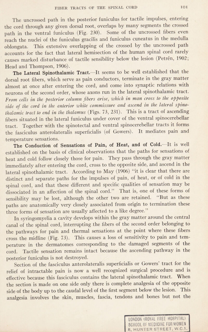 The uncrossed path in the posterior funiculus for tactile impulses, entering the cord through any given dorsal root, overlaps by many segments the crossed path in the ventral funiculus (Fig. 230). Some of the uncrossed fibers even reach the nuclei of the funiculus gracilis and funiculus cuneatus in the medulla oblongata. This extensive overlapping of the crossed by the uncrossed path accounts for the fact that lateral hemisection of the human spinal cord rarely causes marked disturbance of tactile sensibility below the lesion (Petren, 1902; Head and Thompson, 1906). The Lateral Spinothalamic Tract.—It seems to be well established that the dorsal root fibers, which serve as pain conductors, terminate in the gray matter almost at once after entering the cord, and come into synaptic relations with neurons of the second order, whose axons run in the lateral spinothalamic tract. From cells in the posterior column fibers arise, which in man cross to the opposite side of the cord in the anterior white commissure and ascend in the lateral spino¬ thalamic tract to end in the thalamus (Figs. 73, 231). This is a tract of ascending fibers situated in the lateral funiculus under cover of the ventral spinocerebellar tract. Together with the spinotectal and ventral spinocerebellar tracts it forms the fasciculus anterolateralis superficialis (of Gowers). It mediates pain and temperature sensations. The Conduction of Sensations of Pain, of Heat, and of Cold. It is well established on the basis of clinical observations that the paths for sensations of heat and cold follow closely those for pain. They pass through the gray matter immediately after entering the cord, cross to the opposite side, and ascend in the lateral spinothalamic tract. According to May (1906) “it is clear that there are distinct and separate paths for the impulses of pain, of heat, or of cold in the spinal cord, and that these different and specific qualities of sensation may be dissociated in an affection of the spinal cord.” That is, one of these forms of sensibility may be lost, although the other two are retained. “But as these paths are anatomically very closely associated from origin to termination these three forms of sensation are usually affected to a like degree.” In syringomyelia a cavity develops within the gray matter around the central canal of the spinal cord, interrupting the fibers of the second order belonging to the pathways for pain and thermal sensations at the point where these fibers cross the midline (Fig. 73). This causes a loss of sensitivity to pain and tem¬ perature in the dermatomes corresponding to the damaged segments of the cord. Tactile sensation remains intact because the ascending pathway in the posterior funiculus is not destroyed. Section of the fasciculus anterolateralis superficialis or Gowers’ tract for the relief of intractable pain is now a well recognized surgical procedure and is effective because this fasciculus contains the lateral spinothalamic tract. When the section is made on one side only there is complete analgesia of the opposite side of the body up to the caudal level of the first segment below the lesion. This analgesia involves the skin, muscles, fascia, tendons and bones but not the LONDON (ROYAL FREE HOSPITAL) SCHOOL OF MEDICINE FOR WOMEN 8, HUNTER STREET, W.C.1.