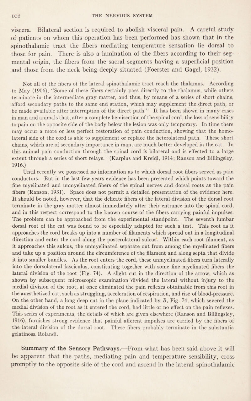 viscera. Bilateral section is required to abolish visceral pain. A careful study of patients on whom this operation has been performed has shown that in the spinothalamic tract the fibers mediating temperature sensation lie dorsal to those for pain. There is also a lamination of the fibers according to their seg¬ mental origin, the fibers from the sacral segments having a superficial position and those from the neck being deeply situated (Foerster and Gagel, 1932). Not all of the fibers of the lateral spinothalamic tract reach the thalamus. According to May (1906), “Some of these fibers certainly pass directly to the thalamus, while others terminate in the intermediate gray matter, and thus, by means of a series of short chains, afford secondary paths to the same end station, which may supplement the direct path, or be made available after interruption of the direct path.” It has been shown in many cases in man and animals that, after a complete hemisection of the spinal cord, the loss of sensibility to pain on the opposite side of the body below the lesion was only temporary. In time there may occur a more or less perfect restoration of pain conduction, showing that the homo¬ lateral side of the cord is able to supplement or replace the heterolateral path. These short chains, which are of secondary importance in man, are much better developed in the cat. In this animal pain conduction through the spinal cord is bilateral and is effected to a large extent through a series of short relays. (Karplus and Kreidl, 1914; Ranson and Billingsley, 1916.) Until recently we possessed no information as to which dorsal root fibers served as pain conductors. But in the last few years evidence has been presented which points toward the fine myelinated and unmyelinated fibers of the spinal nerves and dorsal roots as the pain fibers (Ranson, 1931). Space does not permit a detailed presentation of the evidence here. It should be noted, however, that the delicate fibers of the lateral division of the dorsal root terminate in the gray matter almost immediately after their entrance into the spinal cord, and in this respect correspond to the known course of the fibers carrying painful impulses. The problem can be approached from the experimental standpoint. The seventh lumbar dorsal root of the cat was found to be especially adapted for such a test. This root as it approaches the cord breaks up into a number of filaments which spread out in a longitudinal direction and enter the cord along the posterolateral sulcus. Within each root filament, as it approaches this sulcus, the unmyelinated separate out from among the myelinated fibers and take up a position around the circumference of the filament and along septa that divide it into smaller bundles. As the root enters the cord, these unmyelinated fibers turn laterally into the dorsolateral fasciculus, constituting together with some fine myelinated fibers the lateral division of the root (Fig. 74). A slight cut in the direction of the arrow, which as shown by subsequent microscopic examination divided the lateral without injury to the medial division of the root, at once eliminated the pain reflexes obtainable from this root in the anesthetized cat, such as struggling, acceleration of respiration, and rise of blood-pressure. On the other hand, a long deep cut in the plane indicated by B, Fig. 74, which severed the medial division of the root as it entered the cord, had little or no effect on the pain reflexes. This series of experiments, the details of which are given elsewhere (Ranson and Billingsley, 1916), furnishes strong evidence that painful afferent impulses are carried by the fibers of the lateral division of the dorsal root. These fibers probably terminate in the substantia gelatinosa Rolandi. Summary of the Sensory Pathways.—From what has been said above it will be apparent that the paths, mediating pain and temperature sensibility, cross promptly to the opposite side of the cord and ascend in the lateral spinothalamic
