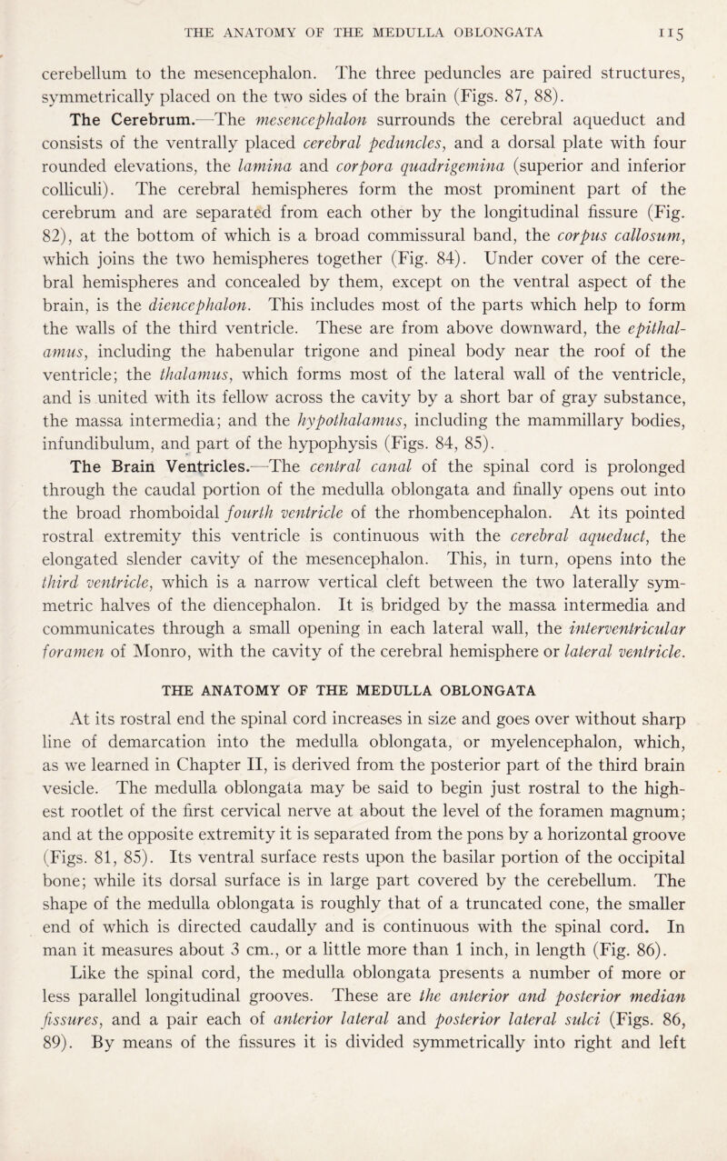 cerebellum to the mesencephalon. The three peduncles are paired structures, symmetrically placed on the two sides of the brain (Figs. 87, 88). The Cerebrum.—-The mesencephalon surrounds the cerebral aqueduct and consists of the ventrally placed cerebral peduncles, and a dorsal plate with four rounded elevations, the lamina and corpora quadrigemina (superior and inferior colliculi). The cerebral hemispheres form the most prominent part of the cerebrum and are separated from each other by the longitudinal fissure (Fig. 82), at the bottom of which is a broad commissural band, the corpus callosum, which joins the two hemispheres together (Fig. 84). Under cover of the cere¬ bral hemispheres and concealed by them, except on the ventral aspect of the brain, is the diencephalon. This includes most of the parts which help to form the walls of the third ventricle. These are from above downward, the epithal¬ amus, including the habenular trigone and pineal body near the roof of the ventricle; the thalamus, which forms most of the lateral wall of the ventricle, and is united with its fellow across the cavity by a short bar of gray substance, the massa intermedia; and the hypothalamus, including the mammillary bodies, infundibulum, and part of the hypophysis (Figs. 84, 85). The Brain Ventricles.—The central canal of the spinal cord is prolonged through the caudal portion of the medulla oblongata and finally opens out into the broad rhomboidal fourth ventricle of the rhombencephalon. At its pointed rostral extremity this ventricle is continuous with the cerebral aqueduct, the elongated slender cavity of the mesencephalon. This, in turn, opens into the third ventricle, which is a narrow vertical cleft between the two laterally sym¬ metric halves of the diencephalon. It is bridged by the massa intermedia and communicates through a small opening in each lateral wall, the interventricular foramen of Monro, with the cavity of the cerebral hemisphere or lateral ventricle. THE ANATOMY OF THE MEDULLA OBLONGATA At its rostral end the spinal cord increases in size and goes over without sharp line of demarcation into the medulla oblongata, or my el encephalon, which, as we learned in Chapter II, is derived from the posterior part of the third brain vesicle. The medulla oblongata may be said to begin just rostral to the high¬ est rootlet of the first cervical nerve at about the level of the foramen magnum; and at the opposite extremity it is separated from the pons by a horizontal groove (Figs. 81, 85). Its ventral surface rests upon the basilar portion of the occipital bone; while its dorsal surface is in large part covered by the cerebellum. The shape of the medulla oblongata is roughly that of a truncated cone, the smaller end of which is directed caudally and is continuous with the spinal cord. In man it measures about 3 cm., or a little more than 1 inch, in length (Fig. 86). Like the spinal cord, the medulla oblongata presents a number of more or less parallel longitudinal grooves. These are the anterior and posterior median fissures, and a pair each of anterior lateral and posterior lateral sulci (Figs. 86, 89). By means of the fissures it is divided symmetrically into right and left