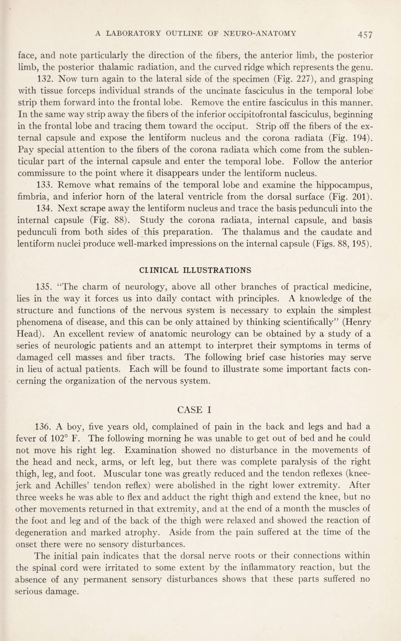 face, and note particularly the direction of the fibers, the anterior limb, the posterior limb, the posterior thalamic radiation, and the curved ridge which represents the genu. 132. Now turn again to the lateral side of the specimen (Fig. 227), and grasping with tissue forceps individual strands of the uncinate fasciculus in the temporal lobe strip them forward into the frontal lobe. Remove the entire fasciculus in this manner. In the same way strip away the fibers of the inferior occipitofrontal fasciculus, beginning in the frontal lobe and tracing them toward the occiput. Strip off the fibers of the ex¬ ternal capsule and expose the lentiform nucleus and the corona radiata (Fig. 194). Pay special attention to the fibers of the corona radiata which come from the sublen- ticular part of the internal capsule and enter the temporal lobe. Follow the anterior commissure to the point where it disappears under the lentiform nucleus. 133. Remove what remains of the temporal lobe and examine the hippocampus, fimbria, and inferior horn of the lateral ventricle from the dorsal surface (Fig. 201). 134. Next scrape away the lentiform nucleus and trace the basis pedunculi into the internal capsule (Fig. 88). Study the corona radiata, internal capsule, and basis pedunculi from both sides of this preparation. The thalamus and the caudate and lentiform nuclei produce well-marked impressions on the internal capsule (Figs. 88, 195). CLINICAL ILLUSTRATIONS 135. “The charm of neurology, above all other branches of practical medicine, lies in the way it forces us into daily contact with principles. A knowledge of the structure and functions of the nervous system is necessary to explain the simplest phenomena of disease, and this can be only attained by thinking scientifically” (Henry Head). An excellent review of anatomic neurology can be obtained by a study of a series of neurologic patients and an attempt to interpret their symptoms in terms of damaged cell masses and fiber tracts. The following brief case histories may serve in lieu of actual patients. Each will be found to illustrate some important facts con¬ cerning the organization of the nervous system. CASE I 136. A boy, five years old, complained of pain in the back and legs and had a fever of 102° F. The following morning he was unable to get out of bed and he could not move his right leg. Examination showed no disturbance in the movements of the head and neck, arms, or left leg, but there was complete paralysis of the right thigh, leg, and foot. Muscular tone was greatly reduced and the tendon reflexes (knee- jerk and Achilles’ tendon reflex) were abolished in the right lower extremity. After three weeks he was able to flex and adduct the right thigh and extend the knee, but no other movements returned in that extremity, and at the end of a month the muscles of the foot and leg and of the back of the thigh were relaxed and showed the reaction of degeneration and marked atrophy. Aside from the pain suffered at the time of the onset there were no sensory disturbances. The initial pain indicates that the dorsal nerve roots or their connections within the spinal cord were irritated to some extent by the inflammatory reaction, but the absence of any permanent sensory disturbances shows that these parts suffered no serious damage.