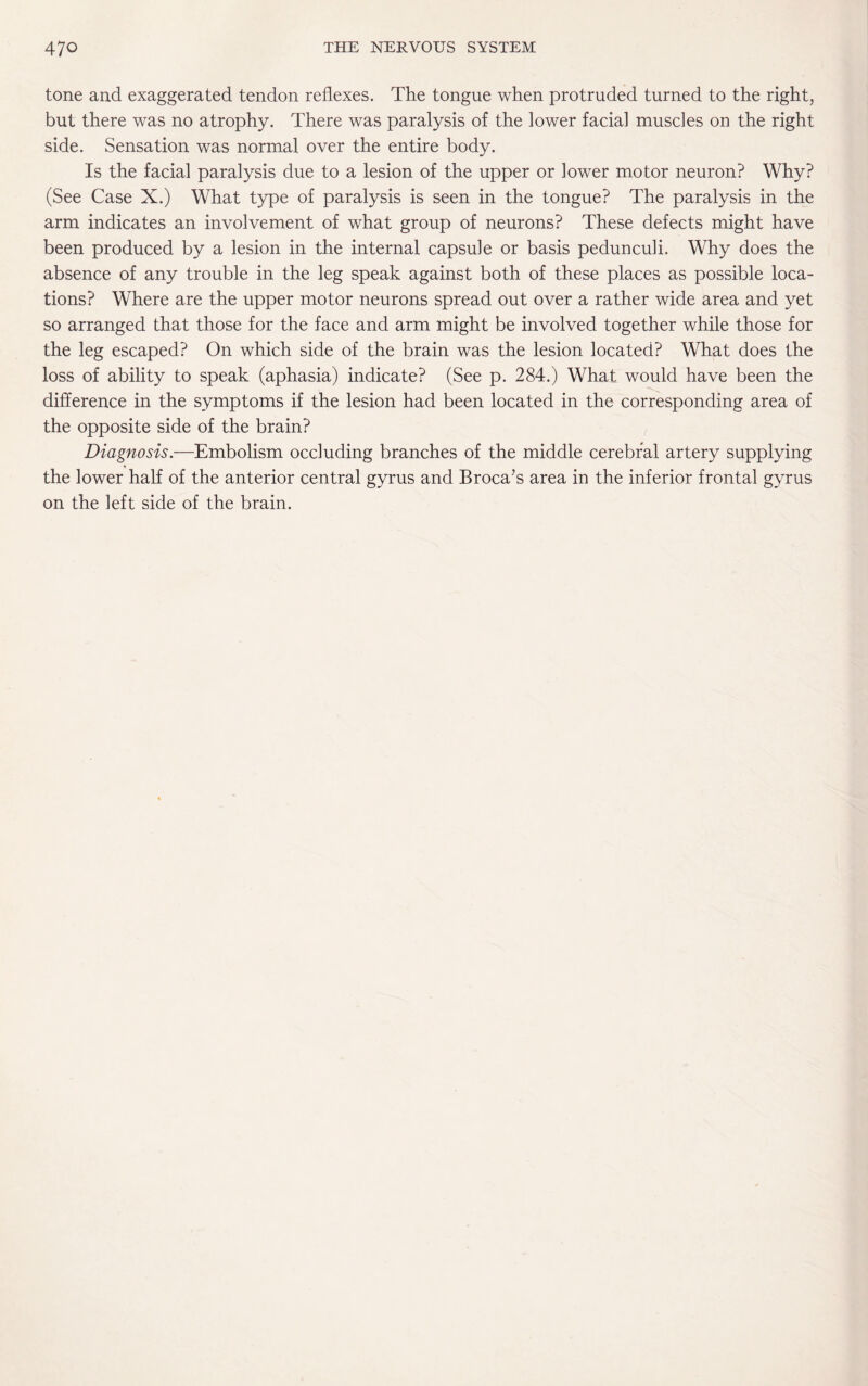 tone and exaggerated tendon reflexes. The tongue when protruded turned to the right, but there was no atrophy. There was paralysis of the lower facial muscles on the right side. Sensation was normal over the entire body. Is the facial paralysis due to a lesion of the upper or lower motor neuron? Why? (See Case X.) What type of paralysis is seen in the tongue? The paralysis in the arm indicates an involvement of what group of neurons? These defects might have been produced by a lesion in the internal capsule or basis pedunculi. Why does the absence of any trouble in the leg speak against both of these places as possible loca¬ tions? Where are the upper motor neurons spread out over a rather wide area and yet so arranged that those for the face and arm might be involved together while those for the leg escaped? On which side of the brain was the lesion located? What does the loss of ability to speak (aphasia) indicate? (See p. 284.) What would have been the difference in the symptoms if the lesion had been located in the corresponding area of the opposite side of the brain? Diagnosis.—Embolism occluding branches of the middle cerebral artery supplying the lower half of the anterior central gyrus and Broca’s area in the inferior frontal gyrus on the left side of the brain.