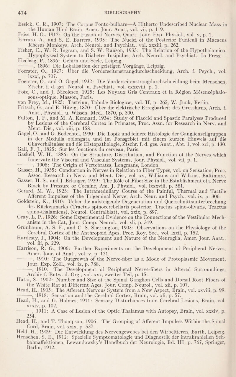 Essick, C. R., 1907: The Corpus Ponto-bulbare—A Hitherto Undescribed Nuclear Mass in the Human Hind Brain, Amer. Jour. Anat., vol. vii, p. 119. Feiss, H. O., 1912: On the Fusion of Nerves, Quart. Jour. Exp. Physiol., vol. v, p. 1. Ferraro, A., and S. E. Barrera, 1935: The Nuclei of the Posterior Funiculi in Macacus Rhesus Monkeys, Arch. Neurol, and Psychiat., vol. xxxiii, p. 262. Fisher, C., W. R. Ingram, and S. W. Ranson, 1935: The Relation of the Hypothalamico- Hypophyseal System to Diabetes Insipidus, Arch. Neurol, and Psychiat., In Press. Flechsig, P., 1896: Gehirn und Seele, Feipzig. -, 1896: Die Localisation der geistigen Vorgange, Leipzig. Foerster, O., 1927: Uber die Vorderseitenstrangdurchschneidung, Arch. f. Psych., vol. lxxxi, p. 707. Foerster, O., and O. Gagel, 1932: Die Vorderseitenstrangdurchschneidung beim Menschen, Ztschr. f. d. ges. Neurol, u. Psychiat., vol. cxxxviii, p. 1. Foix, C., and J. Nicolesco, 1925: Les Noyaux Gris Centraux et la Region Mesencephalo- sous-optique, Masson, Paris. von Frey, M., 1925: Tastsinn, Tabulae Biologicas, vol. II, p. 265, W. Junk, Berlin. Fritsch, G., and E. Hitzig, 1870: Uber die elektrische Erregbarkeit des Grosshirns, Arch. f. Anat., Physiol., u. Wissen. Med., 1870, p. 300. Fulton, J. F., and M. A. Kennard, 1934: Study of Flaccid and Spastic Paralyses Produced by Lesions of the Cerebral Cortex in Primates, Proc. Assn, for Research in Nerv. and Ment. Dis., vol. xiii, p. 158. Gagel, O., and G. Bodechtel, 1930: Die Topik und feinere Histologie der Ganglienzellgruppen in der Medulla oblongata und im Ponsgebiet mit einem kurzen Hinweis auf die Gliaverhaltnisse und die Histopathologie, Ztschr. f. d. ges. Anat., Abt. 1, vol. xci, p. 130. Gall, F. J., 1825: Sur les fonctions du cerveau, Paris. Gaskell, W. H., 1886: On the Structure, Distribution, and Function of the Nerves which Innervate the Visceral and Vascular Systems, Jour. Physiol., vol. vii, p. 1. •— -—, 1908: The Origin of Vertebrates, Longmans, London. Gasser, H., 1935: Conduction in Nerves in Relation to Fiber Types, vol. on Sensation, Proc. Assoc. Research in Nerv. and Ment. Dis., vol. xv, Williams and Wilkins, Baltimore. Gasser, H. S., and J. Erlanger, 1929: The Role of Fiber Size in the Establishment of a Nerve Block by Pressure or Cocaine, Am. J. Physiol., vol. lxxxviii, p. 581. Gerard, M. W., 1923: The Intramedullary Course of the Painful, Thermal and Tactile Afferent Impulses of the Trigeminal Nerve, Arch. Neur. and Psych., vol. ix, p. 306. Goldstein, K., 1910: Ueber die aufsteigende Degeneration und Querschnittsunterbrechung des Riickenmarks (Tractus spinocerebellaris posterior, Tractus spino-olivaris, Tractus spino-thalamicus), Neurol. Centralblatt, vol. xxix, p. 897. Gray, L. P.,-1926: Some Experimental Evidence on the Connections of the Vestibular Mech¬ anism in the Cat, Jour. Comp. Neurol., vol. xli, p. 319. Grtinbaum, A. S. F., and C. S. Sherrington, 1903: Observations on the Physiology of the Cerebral Cortex of the Anthropoid Apes, Proc. Roy. Soc., vol. lxxii, p. 152. Hardesty, I., 1904: On the Development and Nature of the Neuroglia, Amer. Jour. Anat., vol. iii, p. 229. Harrison, R. G., 1906: Further Experiments on the Development of Peripheral Nerves, Amer. Jour, of Anat., vol. v, p. 121. -, 1910: The Outgrowth of the Nerve-fiber as a Mode of Protoplasmic Movement, Jour. Exp. Zook, vol. ix, p. 788. -, 1910: The Development of Peripheral Nerve-fibers in Altered Surroundings, Archiv f. Entw. d. Org., vol. xxx, zweiter Teil, p. 15. Hatai, S., 1902: Number and Size of the Spinal Ganglion Cells and Dorsal Root Fibers of the White Rat at Different Ages, Jour. Comp. Neurol., vol. xii, p. 107. Head, H., 1905: The Afferent Nervous System from a New Aspect, Brain, vol. xxviii, p. 99. ■-■, 1918: Sensation and the Cerebral Cortex, Brain, vol. xli, p. 57. Head, H., and G. Holmes, 1911: Sensory Disturbances from Cerebral Lesions, Brain, vol. xxxiv, p. 102. --, 1911: A Case of Lesion of the Optic Thalamus with Autopsy, Brain, vol. xxxiv, p. 254. Head, H., and T. Thompson, 1906: The Grouping of Afferent Impulses Within the Spinal Cord, Brain, vol. xxix, p. 537. Held, H., 1909: Die Entwicklung des Nervengewebes bei den Wirbeltieren, Barth, Leipzig. Henschen, S. E., 1912: Spezielle Symptomatologie und Diagnostik der intrakraniellen Seh- bahnaffektionen, Lewandowsky’s Handbuch der Neurologie, Bd. Ill, p. 767, Springer, Berlin, 1912.