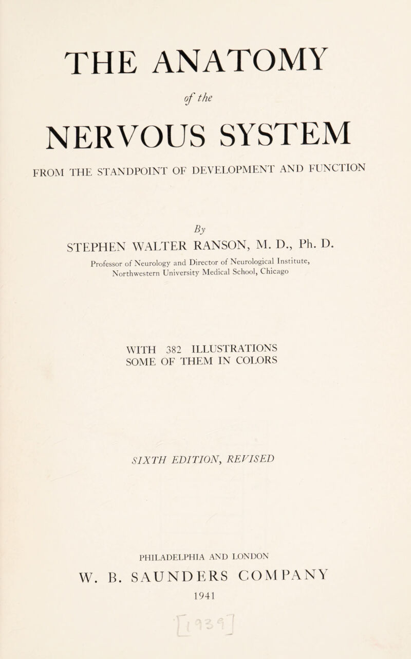 THE ANATOMY of the NERVOUS SYSTEM FROM THE STANDPOINT OF DEVELOPMENT AND FUNCTION By STEPHEN WALTER RANSON, M. IT, Ph. D. Professor of Neurology and Director of Neurological Institute, Northwestern University Medical School, Chicago WITH 382 ILLUSTRATIONS SOME OF THEM IN COLORS SIXTH EDITION, REVISED PHILADELPHIA AND LONDON W. B. SAUNDERS COMPANY 1941