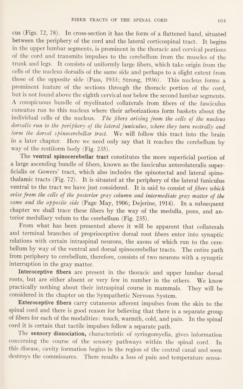 IOI cus (Figs. 72, 78). In cross-section it has the form of a flattened band, situated between the periphery of the cord and the lateral corticospinal tract. It begins in the upper lumbar segments, is prominent in the thoracic and cervical portions of the cord and transmits impulses to the cerebellum from the muscles of the trunk and legs. It consists of uniformly large fibers, which take origin from the cells of the nucleus dorsalis of the same side and perhaps to a slight extent from those of the opposite side (Pass, 1933; Strong, 1936). This nucleus forms a prominent feature of the sections through the thoracic portion of the cord, but is not found above the eighth cervical nor below the second lumbar segments. A conspicuous bundle of myelinated collaterals from fibers of the fasciculus cuneatus run to this nucleus where their arborizations form baskets about the individual cells of the nucleus. The fibers arising from the cells of the nucleus dorsalis run to the periphery of the lateral funiculus, where they turn rostrally and form the dorsal spinocerebellar tract. We will follow this tract into the brain in a later chapter. Here we need only say that it reaches the cerebellum by way of the restiform body (Fig. 235). The ventral spinocerebellar tract constitutes the more superficial portion of a large ascending bundle of fibers, known as the fasciculus anterolateralis super- ficialis or Gowers’ tract, which also includes the spinotectal and lateral spino¬ thalamic tracts (Fig. 72). It is situated at the periphery of the lateral funiculus ventral to the tract we have just considered. It is said to consist of fibers which arise from the cells of the posterior gray column and intermediate gray matter of the same and the opposite side (Page May, 1906; Dejerine, 1914). In a subsequent chapter we shall trace these fibers by the way of the medulla, pons, and an¬ terior medullary velum to the cerebellum (Fig. 235). From what has been presented above it will be apparent that collaterals and terminal branches of proprioceptive dorsal root fibers enter into synaptic relations with certain intraspinal neurons, the axons of which run to the cere¬ bellum by way of the ventral and dorsal spinocerebellar tracts. The entire path from periphery to cerebellum, therefore, consists of two neurons with a synaptic interruption in the gray matter. Interoceptive fibers are present in the thoracic and upper lumbar dorsal roots, but are either absent or very few in number in the others. We know practically nothing about their intraspinal course in mammals. They will be considered in the chapter on the Sympathetic Nervous System. Exteroceptive fibers carry cutaneous afferent impulses from the skin to the spinal cord and there is good reason for believing that there is a separate group of fibers for each of the modalities: touch, warmth, cold, and pain. In the spinal cord it is certain that tactile impulses follow a separate path. The sensory dissociation, characteristic of syringomyelia, gives information concerning the course of the sensory pathways within the spinal cord. In this disease, cavity formation begins in the region of the central canal and soon destroys the commissures. There results a loss of pain and temperature sensa-