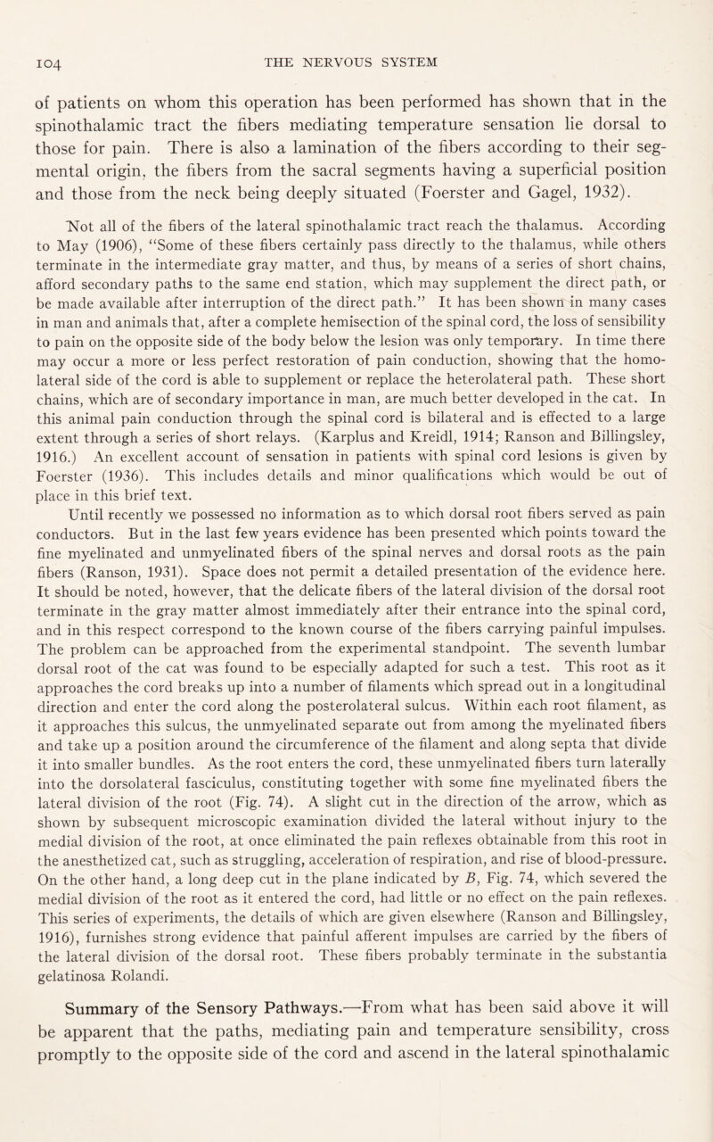of patients on whom this operation has been performed has shown that in the spinothalamic tract the fibers mediating temperature sensation lie dorsal to those for pain. There is also a lamination of the fibers according to their seg¬ mental origin, the fibers from the sacral segments having a superficial position and those from the neck being deeply situated (Foerster and Gagel, 1932). ISTot all of the fibers of the lateral spinothalamic tract reach the thalamus. According to May (1906), “Some of these fibers certainly pass directly to the thalamus, while others terminate in the intermediate gray matter, and thus, by means of a series of short chains, afford secondary paths to the same end station, which may supplement the direct path, or be made available after interruption of the direct path.” It has been shown in many cases in man and animals that, after a complete hemisection of the spinal cord, the loss of sensibility to pain on the opposite side of the body below the lesion was only temporary. In time there may occur a more or less perfect restoration of pain conduction, showing that the homo¬ lateral side of the cord is able to supplement or replace the heterolateral path. These short chains, which are of secondary importance in man, are much better developed in the cat. In this animal pain conduction through the spinal cord is bilateral and is effected to a large extent through a series of short relays. (Karplus and Kreidl, 1914; Ranson and Billingsley, 1916.) An excellent account of sensation in patients with spinal cord lesions is given by Foerster (1936). This includes details and minor qualifications which would be out of place in this brief text. Until recently we possessed no information as to which dorsal root fibers served as pain conductors. But in the last few years evidence has been presented which points toward the fine myelinated and unmyelinated fibers of the spinal nerves and dorsal roots as the pain fibers (Ranson, 1931). Space does not permit a detailed presentation of the evidence here. It should be noted, however, that the delicate fibers of the lateral division of the dorsal root terminate in the gray matter almost immediately after their entrance into the spinal cord, and in this respect correspond to the known course of the fibers carrying painful impulses. The problem can be approached from the experimental standpoint. The seventh lumbar dorsal root of the cat was found to be especially adapted for such a test. This root as it approaches the cord breaks up into a number of filaments which spread out in a longitudinal direction and enter the cord along the posterolateral sulcus. Within each root filament, as it approaches this sulcus, the unmyelinated separate out from among the myelinated fibers and take up a position around the circumference of the filament and along septa that divide it into smaller bundles. As the root enters the cord, these unmyelinated fibers turn laterally into the dorsolateral fasciculus, constituting together with some fine myelinated fibers the lateral division of the root (Fig. 74). A slight cut in the direction of the arrow, which as shown by subsequent microscopic examination divided the lateral without injury to the medial division of the root, at once eliminated the pain reflexes obtainable from this root in the anesthetized cat, such as struggling, acceleration of respiration, and rise of blood-pressure. On the other hand, a long deep cut in the plane indicated by B, Fig. 74, which severed the medial division of the root as it entered the cord, had little or no effect on the pain reflexes. This series of experiments, the details of which are given elsewhere (Ranson and Billingsley, 1916), furnishes strong evidence that painful afferent impulses are carried by the fibers of the lateral division of the dorsal root. These fibers probably terminate in the substantia gelatinosa Rolandi. Summary of the Sensory Pathways.—From what has been said above it will be apparent that the paths, mediating pain and temperature sensibility, cross promptly to the opposite side of the cord and ascend in the lateral spinothalamic