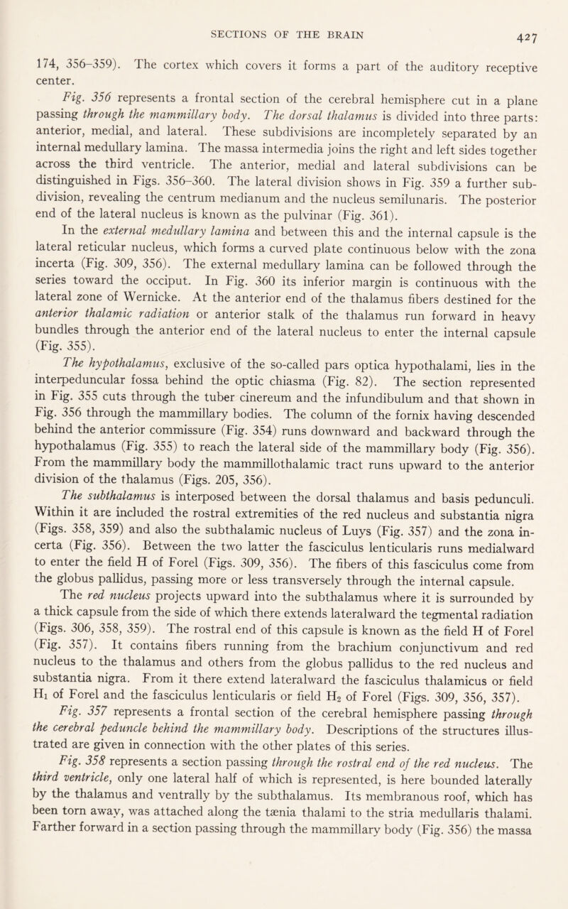 174, 356-359). The cortex which covers it forms a part of the auditory receptive center. Fig. 356 represents a frontal section of the cerebral hemisphere cut in a plane passing through the mammillary body. The dorsal thalamus is divided into three parts: anterior, medial, and lateral. These subdivisions are incompletely separated by an internal medullary lamina. The massa intermedia joins the right and left sides together across the third ventricle. The anterior, medial and lateral subdivisions can be distinguished in Figs. 356-360. The lateral division shows in Fig. 359 a further sub¬ division, revealing the centrum medianum and the nucleus semilunaris. The posterior end of the lateral nucleus is known as the pulvinar (Fig. 361). In the external medullary lamina and between this and the internal capsule is the lateral reticular nucleus, which forms a curved plate continuous below with the zona incerta (Fig. 309, 356). The external medullary lamina can be followed through the series toward the occiput. In Fig. 360 its inferior margin is continuous with the lateral zone of Wernicke. At the anterior end of the thalamus fibers destined for the anterior thalamic radiation or anterior stalk of the thalamus run forward in heavy bundles through the anterior end of the lateral nucleus to enter the internal capsule (Fig. 355). The hypothalamus, exclusive of the so-called pars optica hypothalami, lies in the interpeduncular fossa behind the optic chiasma (Fig. 82). The section represented in Fig. 355 cuts through the tuber cinereum and the infundibulum and that shown in Fig. 356 through the mammillary bodies. The column of the fornix having descended behind the anterior commissure (Fig. 354) runs downward and backward through the hypothalamus (Fig. 355) to reach the lateral side of the mammillary body (Fig. 356). From the mammillary body the mammillothalamic tract runs upward to the anterior division of the thalamus (Figs. 205, 356). The subthalamus is interposed between the dorsal thalamus and basis pedunculi. Within it are included the rostral extremities of the red nucleus and substantia nigra (Figs. 358, 359) and also the subthalamic nucleus of Luys (Fig. 357) and the zona in¬ certa (Fig. 356). Between the two latter the fasciculus lenticularis runs medialward to enter the field H of Forel (Figs. 309, 356). The fibers of this fasciculus come from the globus pallidus, passing more or less transversely through the internal capsule. The red nucleus projects upward into the subthalamus where it is surrounded by a thick capsule from the side of which there extends lateralward the tegmental radiation (Figs. 306, 358, 359). The rostral end of this capsule is known as the field H of Forel (Fig. 357). It contains fibers running from the brachium conjunctivum and red nucleus to the thalamus and others from the globus pallidus to the red nucleus and substantia nigra. From it there extend lateralward the fasciculus thalamicus or field Hi of Forel and the fasciculus lenticularis or field H2 of Forel (Figs. 309, 356, 357). Fig. 357 represents a frontal section of the cerebral hemisphere passing through the cerebral peduncle behind the mammillary body. Descriptions of the structures illus¬ trated are given in connection with the other plates of this series. Fig. 358 represents a section passing through the rostral end of the red nucleus. The third ventricle, only one lateral half of which is represented, is here bounded laterally by the thalamus and ventrally by the subthalamus. Its membranous roof, which has been torn away, was attached along the taenia thalami to the stria medullaris thalami. Farther forward in a section passing through the mammillary body (Fig. 356) the massa