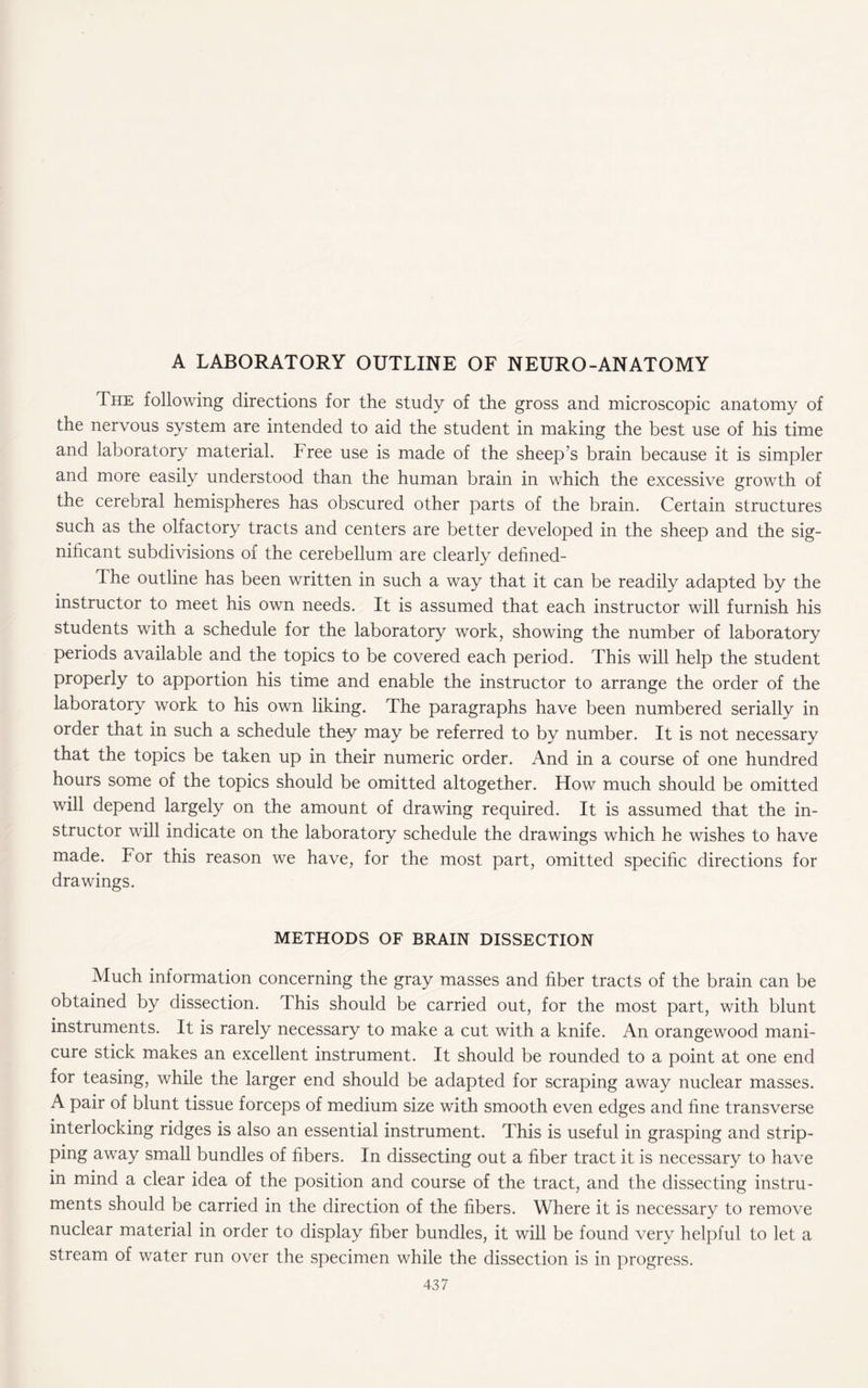 A LABORATORY OUTLINE OF NEURO-ANATOMY The following directions for the study of the gross and microscopic anatomy of the nervous system are intended to aid the student in making the best use of his time and laboratory material. Free use is made of the sheep’s brain because it is simpler and more easily understood than the human brain in which the excessive growth of the cerebral hemispheres has obscured other parts of the brain. Certain structures such as the olfactory tracts and centers are better developed in the sheep and the sig¬ nificant subdivisions of the cerebellum are clearly defined- The outline has been written in such a way that it can be readily adapted by the instructor to meet his own needs. It is assumed that each instructor will furnish his students with a schedule for the laboratory work, showing the number of laboratory periods available and the topics to be covered each period. This will help the student properly to apportion his time and enable the instructor to arrange the order of the laboratory work to his own liking. The paragraphs have been numbered serially in order that in such a schedule they may be referred to by number. It is not necessary that the topics be taken up in their numeric order. And in a course of one hundred hours some of the topics should be omitted altogether. How much should be omitted will depend largely on the amount of drawing required. It is assumed that the in¬ structor will indicate on the laboratory schedule the drawings which he wishes to have made. For this reason we have, for the most part, omitted specific directions for drawings. METHODS OF BRAIN DISSECTION Much information concerning the gray masses and fiber tracts of the brain can be obtained by dissection. This should be carried out, for the most part, with blunt instruments. It is rarely necessary to make a cut with a knife. An orangewood mani¬ cure stick makes an excellent instrument. It should be rounded to a point at one end for teasing, while the larger end should be adapted for scraping away nuclear masses. A pair of blunt tissue forceps of medium size with smooth even edges and fine transverse interlocking ridges is also an essential instrument. This is useful in grasping and strip¬ ping away small bundles of fibers. In dissecting out a fiber tract it is necessary to have in mind a clear idea of the position and course of the tract, and the dissecting instru¬ ments should be carried in the direction of the fibers. Where it is necessary to remove nuclear material in order to display fiber bundles, it will be found very helpful to let a stream of water run over the specimen while the dissection is in progress.