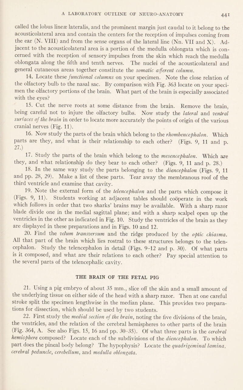 called the lobus lineae lateralis, and the prominent margin just caudal to it belong to the acousticolateral area and contain the centers for the reception of impulses coming from the ear (N. VIII) and from the sense organs of the lateral line (Nn. VII and X). Ad¬ jacent to the acousticolateral area is a portion of the medulla oblongata which is con¬ cerned with the reception of sensory impulses from the skin which reach the medulla oblongata along the fifth and tenth nerves. The nuclei of the acousticolateral and general cutaneous areas together constitute the somatic afferent column. 14. Locate these functional columns on your specimen. Note the close relation of the olfactory bulb to the nasal sac. By comparison with Fig. 363 locate on your speci¬ men the olfactory portions of the brain. What part of the brain is especially associated with the eyes? 15. Cut the nerve roots at some distance from the brain. Remove the brain, being careful not to injure the olfactory bulbs. Now study the lateral and ventral surfaces of the brain in order to locate more accurately the points of origin of the various cranial nerves (Fig. 11). 16. Now study the parts of the brain which belong to the rhombencephalon. Which parts are they, and what is their relationship to each other? (Figs. 9, 11 and p. 27.) 17. Study the parts of the brain which belong to the mesencephalon. Which are they, and what relationship do they bear to each other? (Figs. 9, 11 and p. 28.) 18. In the same way study the parts belonging to the diencephalon (Figs. 9, 11 and pp. 28, 29). Make a list of these parts. Tear away the membranous roof of the third ventricle and examine that cavity. 19. Note the external form of the telencephalon and the parts which compose it (Figs. 9, 11). Students working at adjacent tables should cooperate in the work which follows in order that two sharks’ brains may be available. With a sharp razor blade divide one in the medial sagittal plane; and with a sharp scalpel open up the ventricles in the other as indicated in Fig. 10. Study the ventricles of the brain as they are displayed in these preparations and in Figs. 10 and 12. 20. Find the velum transversum and the ridge produced by the optic chiasma. All that part of the brain which lies rostral to these structures belongs to the telen¬ cephalon. Study the telencephalon in detail (Figs. 9-12 and p. 30). Of what parts is it composed, and what are their relations to each other? Pay special attention to the several parts of the telencephalic cavity. THE BRAIN OF THE FETAL PIG 21. Using a pig embryo of about 35 mm., slice off the skin and a small amount of the underlying tissue on either side of the head with a sharp razor. Then at one careful stroke split the specimen lengthwise in the median plane. This provides two prepara¬ tions for dissection, which should be used by two students. 22. First study the medial section of the brain, noting the five divisions of the brain, the ventricles, and the relation of the cerebral hemispheres to other parts of the brain (Fig. 364, A. See also Figs. 15, 16 and pp. 30-35). Of what three parts is the cerebral hemisphere composed? Locate each of the subdivisions of the diencephalon. To which part does the pineal body belong? The hypophysis? Locate the quadrigeminal lamina, cerebral peduncle, cerebellum, and medulla oblongata.