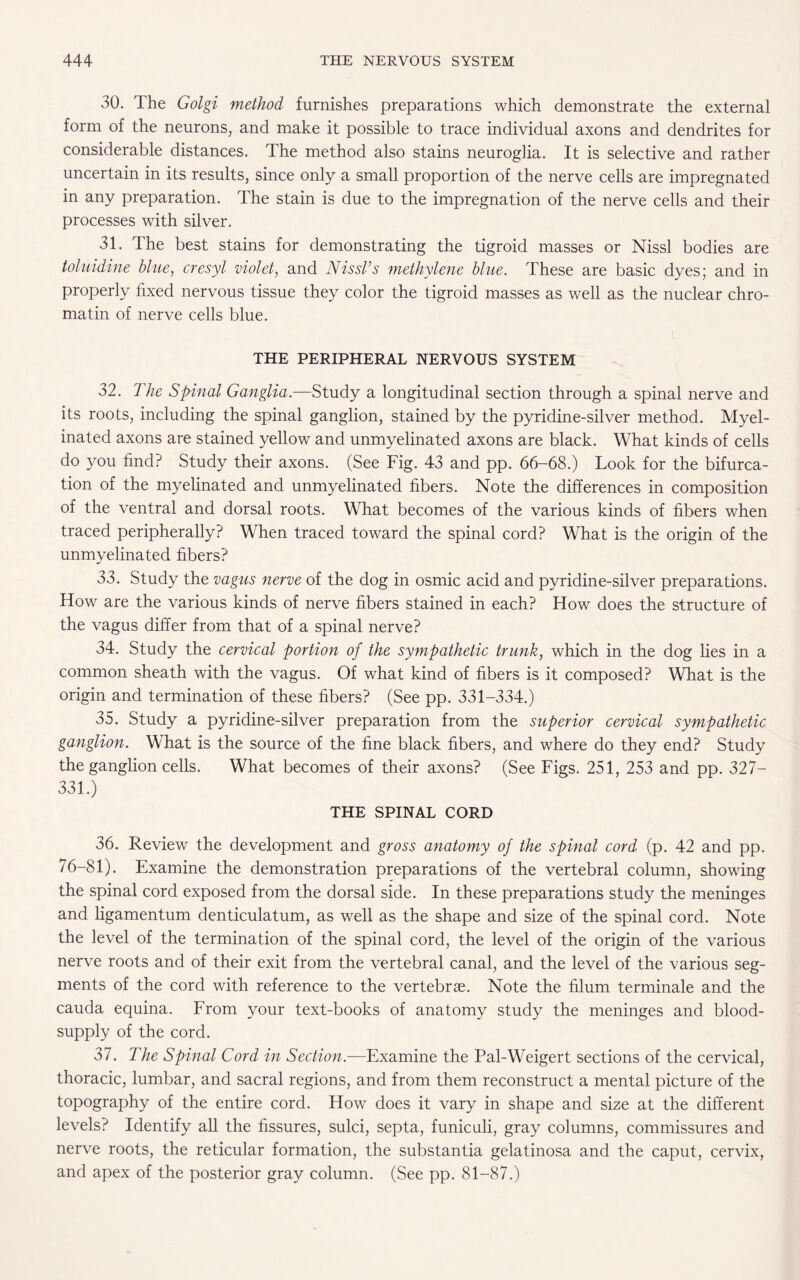 30. The Golgi method furnishes preparations which demonstrate the external form of the neurons, and make it possible to trace individual axons and dendrites for considerable distances. The method also stains neuroglia. It is selective and rather uncertain in its results, since only a small proportion of the nerve cells are impregnated in any preparation. The stain is due to the impregnation of the nerve cells and their processes with silver. 31. The best stains for demonstrating the tigroid masses or Nissl bodies are toluidine blue, cresyl violet, and Nissl’s methylene blue. These are basic dyes; and in properly fixed nervous tissue they color the tigroid masses as well as the nuclear chro¬ matin of nerve cells blue. THE PERIPHERAL NERVOUS SYSTEM 32. The Spinal Ganglia.—Study a longitudinal section through a spinal nerve and its roots, including the spinal ganglion, stained by the pyridine-silver method. Myel¬ inated axons are stained yellow and unmyelinated axons are black. What kinds of cells do you find? Study their axons. (See Fig. 43 and pp. 66-68.) Look for the bifurca¬ tion of the myelinated and unmyelinated fibers. Note the differences in composition of the ventral and dorsal roots. What becomes of the various kinds of fibers when traced peripherally? When traced toward the spinal cord? What is the origin of the unmyelinated fibers? 33. Study the vagus nerve of the dog in osmic acid and pyridine-silver preparations. How are the various kinds of nerve fibers stained in each? How does the structure of the vagus differ from that of a spinal nerve? 34. Study the cervical portion of the sympathetic trunk, which in the dog lies in a common sheath with the vagus. Of what kind of fibers is it composed? What is the origin and termination of these fibers? (See pp. 331-334.) 35. Study a pyridine-silver preparation from the superior cervical sympathetic ganglion. What is the source of the fine black fibers, and where do they end? Study the ganglion cells. What becomes of their axons? (See Figs. 251, 253 and pp. 327— 331.) THE SPINAL CORD 36. Review the development and gross anatomy of the spinal cord (p. 42 and pp. 76-81). Examine the demonstration preparations of the vertebral column, showing the spinal cord exposed from the dorsal side. In these preparations study the meninges and ligamentum denticulatum, as well as the shape and size of the spinal cord. Note the level of the termination of the spinal cord, the level of the origin of the various nerve roots and of their exit from the vertebral canal, and the level of the various seg¬ ments of the cord with reference to the vertebrae. Note the filum terminale and the cauda equina. From your text-books of anatomy study the meninges and blood- supply of the cord. 37. The Spinal Cord in Section.—Examine the Pal-Weigert sections of the cervical, thoracic, lumbar, and sacral regions, and from them reconstruct a mental picture of the topography of the entire cord. How does it vary in shape and size at the different levels? Identify all the fissures, sulci, septa, funiculi, gray columns, commissures and nerve roots, the reticular formation, the substantia gelatinosa and the caput, cervix, and apex of the posterior gray column. (See pp. 81-87.)
