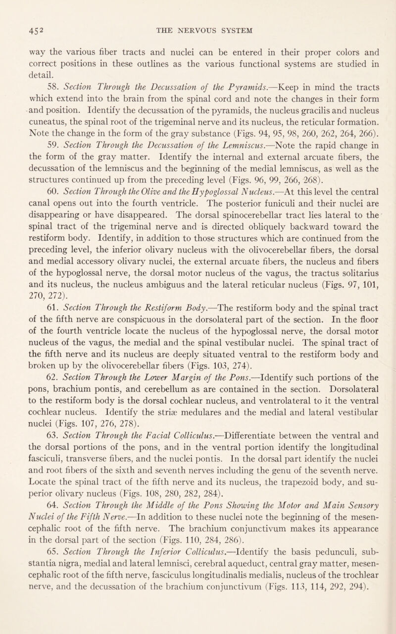 way the various fiber tracts and nuclei can be entered in their proper colors and correct positions in these outlines as the various functional systems are studied in detail. 58. Section Through the Decussation of the Pyramids.—Keep in mind the tracts which extend into the brain from the spinal cord and note the changes in their form and position. Identify the decussation of the pyramids, the nucleus gracilis and nucleus cuneatus, the spinal root of the trigeminal nerve and its nucleus, the reticular formation. Note the change in the form of the gray substance (Figs. 94, 95, 98, 260, 262, 264, 266). 59. Section Through the Decussation of the Lemniscus.—Note the rapid change in the form of the gray matter. Identify the internal and external arcuate fibers, the decussation of the lemniscus and the beginning of the medial lemniscus, as well as the structures continued up from the preceding level (Figs. 96, 99, 266, 268). 60. Section Through the Olive and the Hypoglossal Nucleus.—At this level the central canal opens out into the fourth ventricle. The posterior funiculi and their nuclei are disappearing or have disappeared. The dorsal spinocerebellar tract lies lateral to the spinal tract of the trigeminal nerve and is directed obliquely backward toward the restiform body. Identify, in addition to those structures which are continued from the preceding level, the inferior olivary nucleus with the olivocerebellar fibers, the dorsal and medial accessory olivary nuclei, the external arcuate fibers, the nucleus and fibers of the hypoglossal nerve, the dorsal motor nucleus of the vagus, the tractus solitarius and its nucleus, the nucleus ambiguus and the lateral reticular nucleus (Figs. 97, 101, 270, 272). 61. Section Through the Restiform Body.—The restiform body and the spinal tract of the fifth nerve are conspicuous in the dorsolateral part of the section. In the floor of the fourth ventricle locate the nucleus of the hypoglossal nerve, the dorsal motor nucleus of the vagus, the medial and the spinal vestibular nuclei. The spinal tract of the fifth nerve and its nucleus are deeply situated ventral to the restiform body and broken up by the olivocerebellar fibers (Figs. 103, 274). 62. Section Through the Lower Margin of the Pons.—Identify such portions of the pons, brachium pontis, and cerebellum as are contained in the section. Dorsolateral to the restiform body is the dorsal cochlear nucleus, and ventrolateral to it the ventral cochlear nucleus. Identify the striae medulares and the medial and lateral vestibular nuclei (Figs. 107, 276, 278). 63. Section Through the Facial Colliculus.-—Differentiate between the ventral and the dorsal portions of the pons, and in the ventral portion identify the longitudinal fasciculi, transverse fibers, and the nuclei pontis. In the dorsal part identify the nuclei and root fibers of the sixth and seventh nerves including the genu of the seventh nerve. Locate the spinal tract of the fifth nerve and its nucleus, the trapezoid body, and su¬ perior olivary nucleus (Figs. 108, 280, 282, 284). 64. Section Through the Middle of the Pons Showing the Motor and Main Sensory Nuclei of the Fifth Nerve.—In addition to these nuclei note the beginning of the mesen¬ cephalic root of the fifth nerve. The brachium conjunctivum makes its appearance in the dorsal part of the section (Figs. 110, 284, 286). 65. Section Through the Inferior Colliculus.—Identify the basis pedunculi, sub¬ stantia nigra, medial and lateral lemnisci, cerebral aqueduct, central gray matter, mesen¬ cephalic root of the fifth nerve, fasciculus longitudinalis medialis, nucleus of the trochlear nerve, and the decussation of the brachium conjunctivum (Figs. 113, 114, 292, 294).