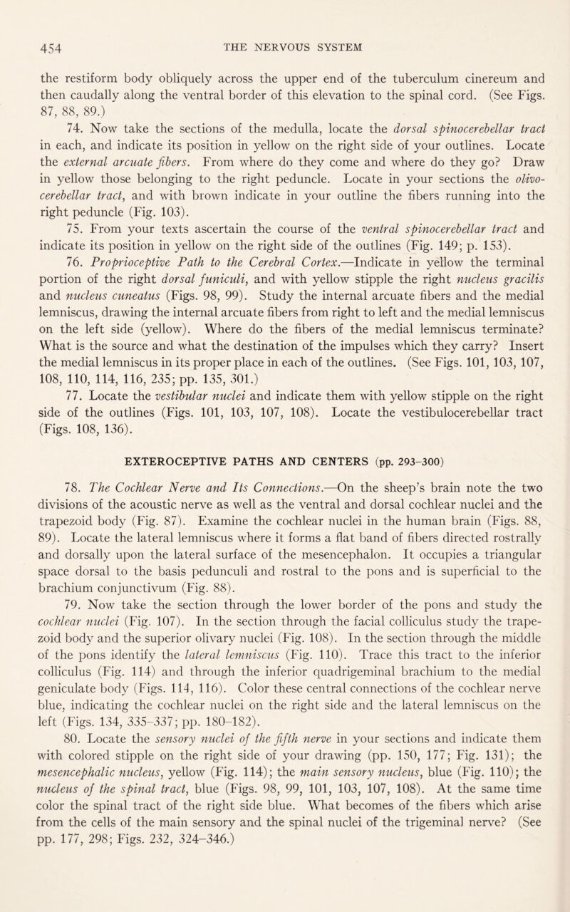 the restiform body obliquely across the upper end of the tuberculum cinereum and then caudally along the ventral border of this elevation to the spinal cord. (See Figs. 87, 88, 89.) 74. Now take the sections of the medulla, locate the dorsal spinocerebellar tract in each, and indicate its position in yellow on the right side of your outlines. Locate the external arcuate fibers. From where do they come and where do they go? Draw in yellow those belonging to the right peduncle. Locate in your sections the olivo¬ cerebellar tract, and with brown indicate in your outline the fibers running into the right peduncle (Fig. 103). 75. From your texts ascertain the course of the ventral spinocerebellar tract and indicate its position in yellow on the right side of the outlines (Fig. 149; p. 153). 76. Proprioceptive Path to the Cerebral Cortex.—Indicate in yellow the terminal portion of the right dorsal funiculi, and with yellow stipple the right nucleus gracilis and nucleus cuneatus (Figs. 98, 99). Study the internal arcuate fibers and the medial lemniscus, drawing the internal arcuate fibers from right to left and the medial lemniscus on the left side (yellow). Where do the fibers of the medial lemniscus terminate? What is the source and what the destination of the impulses which they carry? Insert the medial lemniscus in its proper place in each of the outlines. (See Figs. 101, 103, 107, 108, 110, 114, 116, 235; pp. 135, 301.) 77. Locate the vestibular nuclei and indicate them with yellow stipple on the right side of the outlines (Figs. 101, 103, 107, 108). Locate the vestibulocerebellar tract (Figs. 108, 136). EXTEROCEPTIVE PATHS AND CENTERS (pp. 293-300) 78. The Cochlear Nerve and Its Connections.—On the sheep’s brain note the two divisions of the acoustic nerve as well as the ventral and dorsal cochlear nuclei and the trapezoid body (Fig. 87). Examine the cochlear nuclei in the human brain (Figs. 88, 89). Locate the lateral lemniscus where it forms a flat band of fibers directed rostrally and dorsally upon the lateral surface of the mesencephalon. It occupies a triangular space dorsal to the basis pedunculi and rostral to the pons and is superficial to the brachium conjunctivum (Fig. 88). 79. Now take the section through the lower border of the pons and study the cochlear nuclei (Fig. 107). In the section through the facial colliculus study the trape¬ zoid body and the superior olivary nuclei (Fig. 108). In the section through the middle of the pons identify the lateral lemniscus (Fig. 110). Trace this tract to the inferior colliculus (Fig. 114) and through the inferior quadrigeminal brachium to the medial geniculate body (Figs. 114, 116). Color these central connections of the cochlear nerve blue, indicating the cochlear nuclei on the right side and the lateral lemniscus on the left (Figs. 134, 335-337; pp. 180-182). 80. Locate the sensory nuclei of the fifth nerve in your sections and indicate them with colored stipple on the right side of your drawing (pp. 150, 177; Fig. 131); the mesencephalic nucleus, yellow (Fig. 114); the main sensory nucleus, blue (Fig. 110); the nucleus of the spinal tract, blue (Figs. 98, 99, 101, 103, 107, 108). At the same time color the spinal tract of the right side blue. What becomes of the fibers which arise from the cells of the main sensory and the spinal nuclei of the trigeminal nerve? (See pp. 177, 298; Figs. 232, 324-346.)