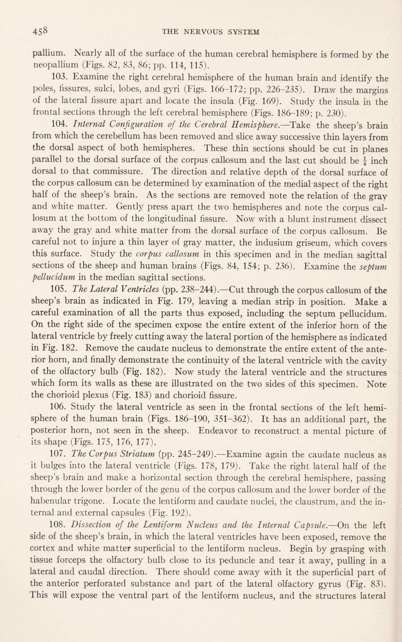 pallium. Nearly all of the surface of the human cerebral hemisphere is formed by the neopallium (Figs. 82, 83, 86; pp. 114, 115). 103. Examine the right cerebral hemisphere of the human brain and identify the poles, fissures, sulci, lobes, and gyri (Figs. 166-172; pp. 226-235). Draw the margins of the lateral fissure apart and locate the insula (Fig. 169). Study the insula in the frontal sections through the left cerebral hemisphere (Figs. 186-189; p. 230). 104. Internal Configuration of the Cerebral Hemisphere.—Take the sheep’s brain from which the cerebellum has been removed and slice away successive thin layers from the dorsal aspect of both hemispheres. These thin sections should be cut in planes parallel to the dorsal surface of the corpus callosum and the last cut should be \ inch dorsal to that commissure. The direction and relative depth of the dorsal surface of the corpus callosum can be determined by examination of the medial aspect of the right half of the sheep’s brain. As the sections are removed note the relation of the gray and white matter. Gently press apart the two hemispheres and note the corpus cal¬ losum at the bottom of the longitudinal fissure. Now with a blunt instrument dissect away the gray and white matter from the dorsal surface of the corpus callosum. Be careful not to injure a thin layer of gray matter, the indusium griseum, which covers this surface. Study the corpus callosum in this specimen and in the median sagittal sections of the sheep and. human brains (Figs. 84, 154; p. 236). Examine the septum pellucidum in the median sagittal sections. 105. The Lateral Ventricles (pp. 238-244).—Cut through the corpus callosum of the sheep’s brain as indicated in Fig. 179, leaving a median strip in position. Make a careful examination of all the parts thus exposed, including the septum pellucidum. On the right side of the specimen expose the entire extent of the inferior horn of the lateral ventricle by freely cutting away the lateral portion of the hemisphere as indicated in Fig. 182. Remove the caudate nucleus to demonstrate the entire extent of the ante¬ rior horn, and finally demonstrate the continuity of the lateral ventricle with the cavity of the olfactory bulb (Fig. 182). Now study the lateral ventricle and the structures which form its walls as these are illustrated on the two sides of this specimen. Note the chorioid plexus (Fig. 183) and chorioid fissure. 106. Study the lateral ventricle as seen in the frontal sections of the left hemi¬ sphere of the human brain (Figs. 186-190, 351-362). It has an additional part, the posterior horn, not seen in the sheep. Endeavor to reconstruct a mental picture of its shape (Figs. 175, 176, 177). 107. The Corpus Striatum (pp. 245-249).—Examine again the caudate nucleus as it bulges into the lateral ventricle (Figs. 178, 179). Take the right lateral half of the sheep’s brain and make a horizontal section through the cerebral hemisphere, passing through the lower border of the genu of the corpus callosum and the lower border of the habenular trigone. Locate the lentiform and caudate nuclei, the claustrum, and the in¬ ternal and external capsules (Fig. 192). 108. Dissection of the Lentiform Nucleus and the Internal Capside.—On the left side of the sheep’s brain, in which the lateral ventricles have been exposed, remove the cortex and white matter superficial to the lentiform nucleus. Begin by grasping with tissue forceps the olfactory bulb close to its peduncle and tear it away, pulling in a lateral and caudal direction. There should come away with it the superficial part of the anterior perforated substance and part of the lateral olfactory gyrus (Fig. 83). This will expose the ventral part of the lentiform nucleus, and the structures lateral