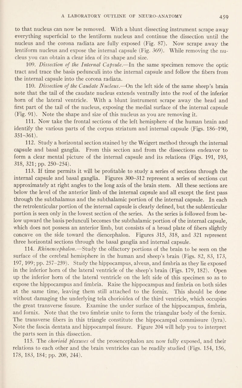 to that nucleus can now be removed. With a blunt dissecting instrument scrape away everything superficial to the lentiform nucleus and continue the dissection until the nucleus and the corona radiata are fully exposed (Fig. 87). Now scrape away the lentiform nucleus and expose the internal capsule (Fig. 369). While removing the nu¬ cleus you can obtain a clear idea of its shape and size. 109. Dissection of the Internal Capsule.—In the same specimen remove the optic tract and trace the basis pedunculi into the internal capsule and follow the fibers from the internal capsule into the corona radiata. 110. Dissection of the Caudate Nucleus.—On the left side of the same sheep’s brain note that the tail of the caudate nucleus extends ventrally into the roof of the inferior horn of the lateral ventricle. With a blunt instrument scrape away the head and first part of the tail of the nucleus, exposing the medial surface of the internal capsule (Fig. 91). Note the shape and size of this nucleus as you are removing it. 111. Now take the frontal sections of the left hemisphere of the human brain and identify the various parts of the corpus striatum and internal capsule (Figs. 186-190, 351-361). 112. Study a horizontal section stained by the Weigert method through the internal capsule and basal ganglia. From this section and from the dissections endeavor to form a clear mental picture of the internal capsule and its relations (Figs. 191, 193, 318, 321; pp. 250-254). 113. If time permits it will be profitable to study a series of sections through the internal capsule and basal ganglia. Figures 300-312 represent a series of sections cut approximately at right angles to the long axis of the brain stem. All these sections are below the level of the anterior limb of the internal capsule and all except the first pass through the subthalamus and the subthalamic portion of the internal capsule. In each the retrolenticular portion of the internal capsule is clearly defined, but the sublenticular portion is seen only in the lowest section of the series. As the series is followed from be¬ low upward the basis pedunculi becomes the subthalamic portion of the internal capsule, which does not possess an anterior limb, but consists of a broad plate of fibers slightly concave on the side toward the diencephalon. Figures 315, 318, and 321 represent three horizontal sections through the basal ganglia and internal capsule. 114. Rhinencephalon.—Study the olfactory portions of the brain to be seen on the surface of the cerebral hemisphere in the human and sheep’s brain (Figs. 82, 83, 173, 197, 199; pp. 257-259). Study the hippocampus, alveus, and fimbria as they lie exposed in the inferior horn of the lateral ventricle of the sheep’s brain (Figs. 179, 182). Open up the inferior horn of the lateral ventricle on the left side of this specimen so as to expose the hippocampus and fimbria. Raise the hippocampus and fimbria on both sides at the same time, leaving them still attached to the fornix. This should be done without damaging the underlying tela chorioidea of the third ventricle, which occupies the great transverse fissure. Examine the under surface of the hippocampus, fimbria, and fornix. Note that the two fimbriae unite to form the triangular body of the fornix. The transverse fibers in this triangle constitute the hippocampal commissure (lyra). Note the fascia dentata and hippocampal fissure. Figure 204 will help you to interpret the parts seen in this dissection. 115. The chorioid plexuses of the prosencephalon are now fully exposed, and their relations to each other and the brain ventricles can be readily studied (Figs. 154, 156, 178, 183, 184; pp. 208, 244).