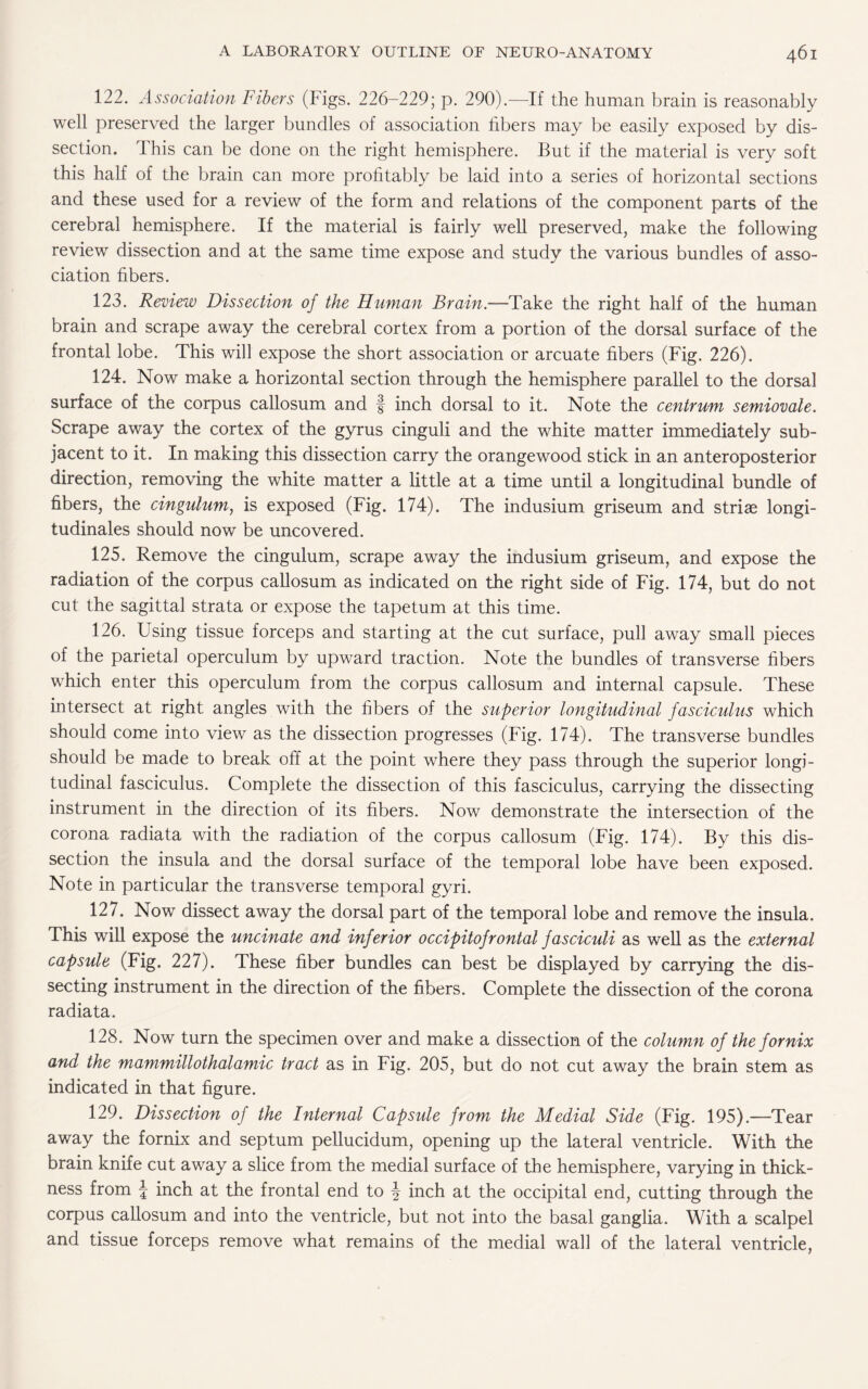 122. Association Fibers (Figs. 226-229; p. 290).—If the human brain is reasonably well preserved the larger bundles of association fibers may be easily exposed by dis¬ section. This can be done on the right hemisphere. But if the material is very soft this half of the brain can more profitably be laid into a series of horizontal sections and these used for a review of the form and relations of the component parts of the cerebral hemisphere. If the material is fairly well preserved, make the following review dissection and at the same time expose and study the various bundles of asso¬ ciation fibers. 123. Review Dissection of the Human Brain.—Take the right half of the human brain and scrape away the cerebral cortex from a portion of the dorsal surface of the frontal lobe. This will expose the short association or arcuate fibers (Fig. 226). 124. Now make a horizontal section through the hemisphere parallel to the dorsal surface of the corpus callosum and f inch dorsal to it. Note the centrum semiovale. Scrape away the cortex of the gyrus cinguli and the white matter immediately sub¬ jacent to it. In making this dissection carry the orangewood stick in an anteroposterior direction, removing the white matter a little at a time until a longitudinal bundle of fibers, the cingulum, is exposed (Fig. 174). The indusium griseum and striae longi- tudinales should now be uncovered. 125. Remove the cingulum, scrape away the indusium griseum, and expose the radiation of the corpus callosum as indicated on the right side of Fig. 174, but do not cut the sagittal strata or expose the tapetum at this time. 126. Using tissue forceps and starting at the cut surface, pull away small pieces of the parietal operculum by upward traction. Note the bundles of transverse fibers which enter this operculum from the corpus callosum and internal capsule. These intersect at right angles with the fibers of the superior longitudinal fasciculus which should come into view as the dissection progresses (Fig. 174). The transverse bundles should be made to break off at the point where they pass through the superior longi¬ tudinal fasciculus. Complete the dissection of this fasciculus, carrying the dissecting instrument in the direction of its fibers. Now demonstrate the intersection of the corona radiata with the radiation of the corpus callosum (Fig. 174). By this dis¬ section the insula and the dorsal surface of the temporal lobe have been exposed. Note in particular the transverse temporal gyri. 127. Now dissect away the dorsal part of the temporal lobe and remove the insula. This will expose the uncinate and inferior occipitofrontal fasciculi as well as the external capsule (Fig. 227). These fiber bundles can best be displayed by carrying the dis¬ secting instrument in the direction of the fibers. Complete the dissection of the corona radiata. 128. Now turn the specimen over and make a dissection of the column of the fornix and the mammillothalamic tract as in Fig. 205, but do not cut away the brain stem as indicated in that figure. 129. Dissection of the Internal Capsule from the Medial Side (Fig. 195).—Tear away the fornix and septum pellucidum, opening up the lateral ventricle. With the brain knife cut away a slice from the medial surface of the hemisphere, varying in thick¬ ness from J inch at the frontal end to \ inch at the occipital end, cutting through the corpus callosum and into the ventricle, but not into the basal ganglia. With a scalpel and tissue forceps remove what remains of the medial wall of the lateral ventricle,