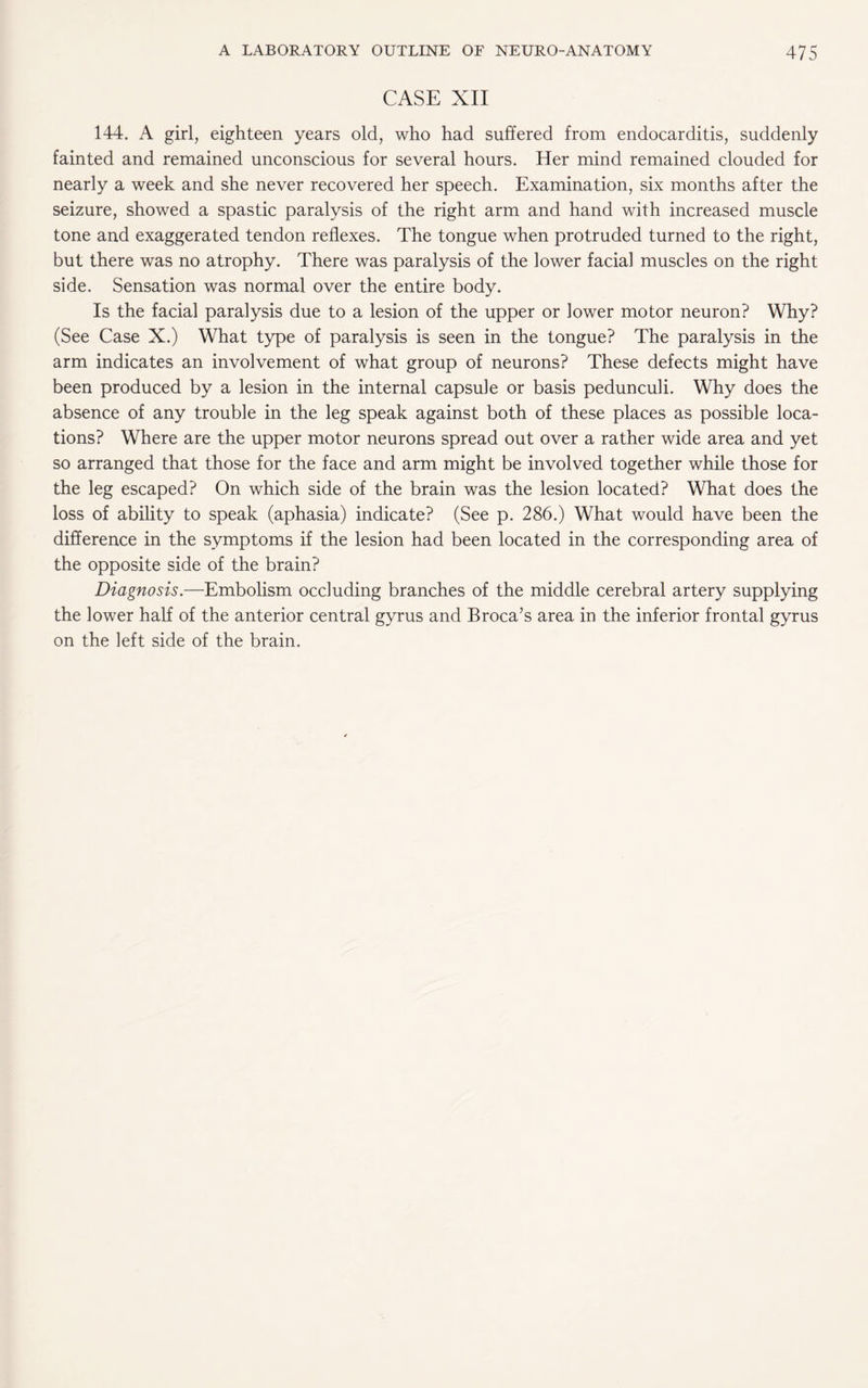 CASE XII 144. A girl, eighteen years old, who had suffered from endocarditis, suddenly fainted and remained unconscious for several hours. Her mind remained clouded for nearly a week and she never recovered her speech. Examination, six months after the seizure, showed a spastic paralysis of the right arm and hand with increased muscle tone and exaggerated tendon reflexes. The tongue when protruded turned to the right, but there was no atrophy. There was paralysis of the lower facial muscles on the right side. Sensation was normal over the entire body. Is the facial paralysis due to a lesion of the upper or lower motor neuron? Why? (See Case X.) What type of paralysis is seen in the tongue? The paralysis in the arm indicates an involvement of what group of neurons? These defects might have been produced by a lesion in the internal capsule or basis pedunculi. Why does the absence of any trouble in the leg speak against both of these places as possible loca¬ tions? Where are the upper motor neurons spread out over a rather wide area and yet so arranged that those for the face and arm might be involved together while those for the leg escaped? On which side of the brain was the lesion located? What does the loss of ability to speak (aphasia) indicate? (See p. 286.) What would have been the difference in the symptoms if the lesion had been located in the corresponding area of the opposite side of the brain? Diagnosis.—Embolism occluding branches of the middle cerebral artery supplying the lower half of the anterior central gyrus and Broca’s area in the inferior frontal gyrus on the left side of the brain.