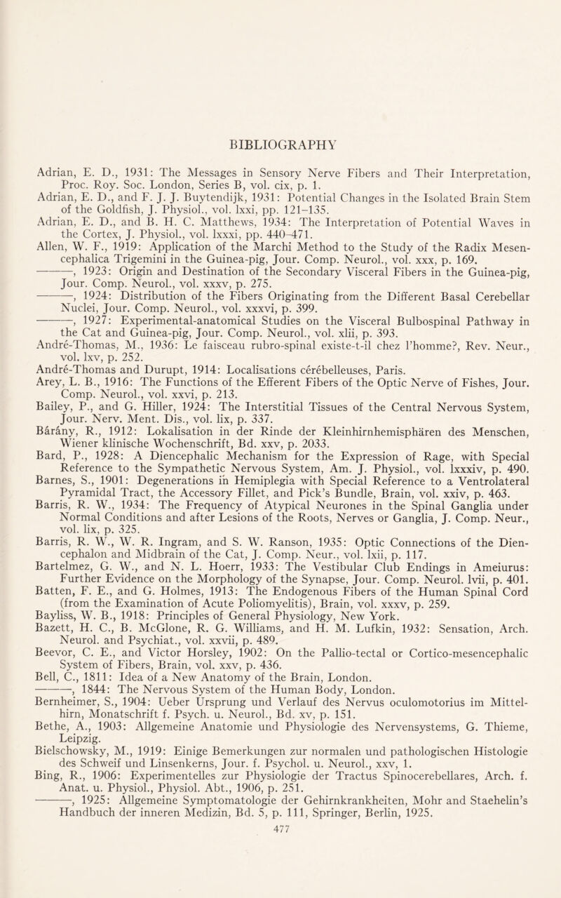 Adrian, E. D., 1931: The Messages in Sensory Nerve Fibers and Their Interpretation, Proc. Roy. Soc. London, Series B, vol. cix, p. 1. Adrian, E. D., and F. J. J. Buytendijk, 1931: Potential Changes in the Isolated Brain Stem of the Goldfish, J. Physiol., vol. lxxi, pp. 121-135. Adrian, E. D., and B. H. C. Matthews, 1934: The Interpretation of Potential Waves in the Cortex, J. Physiol., vol. lxxxi, pp. 440-471. Allen, W. F., 1919: Application of the Marchi Method to the Study of the Radix Mesen- cephalica Trigemini in the Guinea-pig, Jour. Comp. Neurol., vol. xxx, p, 169. -, 1923: Origin and Destination of the Secondary Visceral Fibers in the Guinea-pig, Jour. Comp. Neurol., vol. xxxv, p. 275. -, 1924: Distribution of the Fibers Originating from the Different Basal Cerebellar Nuclei, Jour. Comp. Neurol., vol. xxxvi, p. 399. -, 1927: Experimental-anatomical Studies on the Visceral Bulbospinal Pathway in the Cat and Guinea-pig, Jour. Comp. Neurol., vol. xlii, p. 393. Andre-Thomas, M., 1936: Le faisceau rubro-spinal existe-t-il chez Phomme?, Rev. Neur., vol. lxv, p. 252. Andre-Thomas and Durupt, 1914: Localisations cerebelleuses, Paris. Arey, L. B., 1916: The Functions of the Efferent Fibers of the Optic Nerve of Fishes, Jour. Comp. Neurol., vol. xxvi, p. 213. Bailey, P., and G. Hiller, 1924: The Interstitial Tissues of the Central Nervous System, Jour. Nerv. Ment. Dis., vol. lix, p. 337. Barany, R., 1912: Lokalisation in der Rinde der Kleinhirnhemispharen des Menschen, Wiener klinische Wochenschrift, Bd. xxv, p. 2033. Bard, P., 1928: A Diencephalic Mechanism for the Expression of Rage, with Special Reference to the Sympathetic Nervous System, Am. J. Physiol., vol. Ixxxiv, p. 490. Barnes, S., 1901: Degenerations in Hemiplegia with Special Reference to a Ventrolateral Pyramidal Tract, the Accessory Fillet, and Pick’s Bundle, Brain, vol. xxiv, p. 463. Barris, R. W., 1934: The Frequency of Atypical Neurones in the Spinal Ganglia under Normal Conditions and after Lesions of the Roots, Nerves or Ganglia, J. Comp. Neur., vol. lix, p. 325. Barris, R. W., W. R. Ingram, and S. W. Ranson, 1935: Optic Connections of the Dien¬ cephalon and Midbrain of the Cat, J. Comp. Neur., vol. lxii, p. 117. Bartelmez, G. W., and N. L. Hoerr, 1933: The Vestibular Club Endings in Ameiurus: Further Evidence on the Morphology of the Synapse, Jour. Comp. Neurol. Ivii, p. 401. Batten, F. E., and G. Holmes, 1913: The Endogenous Fibers of the Human Spinal Cord (from the Examination of Acute Poliomyelitis), Brain, vol. xxxv, p. 259. Bayliss, W. B., 1918: Principles of General Physiology, New York. Bazett, H. C., B. McGlone, R. G. Williams, and H. M. Lufkin, 1932: Sensation, Arch. Neurol, and Psychiat., vol. xxvii, p. 489. Beevor, C. E., and Victor Horsley, 1902: On the Pallio-tectal or Cortico-mesencephalic System of Fibers, Brain, vol. xxv, p. 436. Bell, C., 1811: Idea of a New Anatomy of the Brain, London. -, 1844: The Nervous System of the Human Body, London. Bernheimer, S., 1904: Ueber Ursprung und Verlauf des Nervus oculomotorius im Mittel- hirn, Monatschrift f. Psych, u. Neurol., Bd. xv, p. 151. Bethe, A., 1903: Allgemeine Anatomie und Physiologie des Nervensystems, G. Thieme, Leipzig. Bielschowsky, M., 1919: Einige Bemerkungen zur normalen und pathologischen Histologie des Schweif und Linsenkerns, Jour. f. Psychol, u. Neurol., xxv, 1. Bing, R., 1906: Experimentelles zur Physiologie der Tractus Spinocerebellares, Arch. f. Anat. u. Physiol., Physiol. Abt., 1906, p. 251. -, 1925: Allgemeine Symptomatologie der Gehirnkrankheiten, Mohr and Staehelin’s Handbuch der inneren Medizin, Bd. 5, p. Ill, Springer, Berlin, 1925.