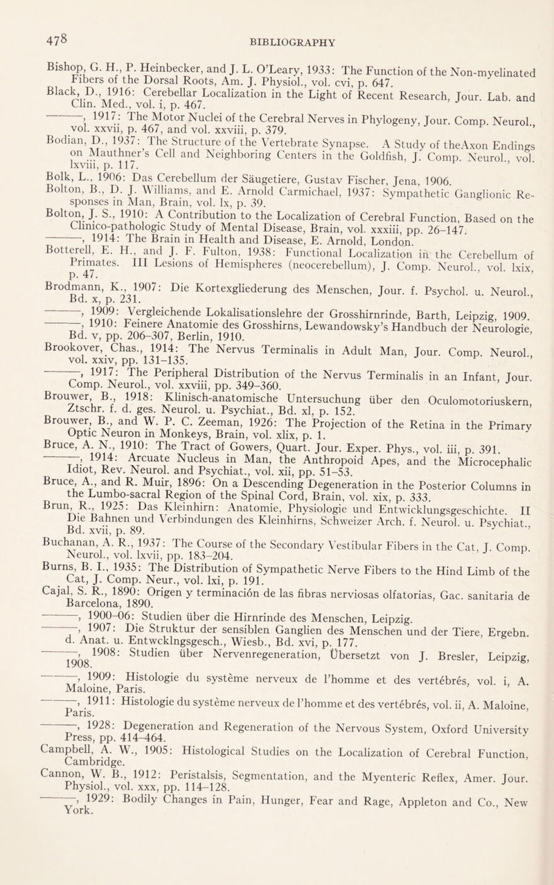 Bishop G. H P. Heinbecker, and J. L. O’Leary, 1933: The Function of the Non-myelinated Fibers of the Dorsal Roots, Am. J. Physiol., vol. cvi, p. 647. BladL’D’’,i9i6: Cerebellar Localization in the Light of Recent Research, Tour. Lab. and Clin. Med., vol. 1, p. 467. 1917 : The Motor Nuclei of the Cerebral Nerves in Phylogeny, Jour. Comp. Neurol., vol. xxvn, p. 467, and vol. xxviii, p. 379. Bodian, D., 1937: The Structure of the Vertebrate Synapse. A Study of theAxon Endings on Mauthner s Cell and Neighboring Centers in the Goldfish, J. Comp. Neurol vol lxvm, p. 11/. Bolk, L., 1906: Das Cerebellum der Saugetiere, Gustav Fischer, Jena, 1906. Bolton, B., D. J. Williams, and E. Arnold Carmichael, 1937: Sympathetic Ganglionic Re¬ sponses m Alan, Brain, vol. lx, p. 39. Bolton, J. S., 1910: A Contribution to the Localization of Cerebral Function, Based on the Chmco-pathologic Study of Mental Disease, Brain, vol. xxxiii, pp. 26-147 -> 1914: The Brain in Health and Disease, E. Arnold, London. Bottere.il, an^ J- T. Fulton, 1938: Functional Localization in the Cerebellum of Primates. Ill Lesions of Hemispheres (neocerebellum), J. Comp. Neurol vol lxix p. 47. ’ ' ’ Brodmann, K., 1907: Die Kortexgliederung des Menschen, Jour. f. Psychol, u. Neurol Bd. x, p. 231. -, 1909: Vergleichende Lokalisationslehre der Grosshirnrinde, Barth, Leipzig, 1909. , 1910: Feinere Anatomie des Grosshirns, Lewandowsky’s Handbuch der Neurolode Bd. v, pp. 206-307, Berlin, 1910. 6 ’ Brookover, Chas., 1914: The Nervus Terminalis in Adult Man, Jour. Comp Neurol vol. xxiv, pp. 131-135. ■’ -—, 1917: The Peripheral Distribution of the Nervus Terminalis in an Infant, Tour. Comp. Neurol., vol. xxviii, pp. 349-360. Brouwer B 1918: Klinisch-anatomische Untersuchung liber den Oculomotoriuskern Ztschr. f. d. ges. Neurol, u. Psychiat., Bd. xl, p. 152. Brouwer, B and W. P. C. Zeeman, 1926: The Projection of the Retina in the Primary Optic Neuron m Monkeys, Brain, vol. xlix, p. 1. Bruce, A. N., 1910: The Tract of Gowers, Quart. Jour. Exper. Phys., vol. iii, p. 391. > • Arcuate Nucleus in Man, the Anthropoid Apes, and the Microcephalic Idiot, Rev. Neurol, and Psychiat., vol. xii, pp. 51-53. Bruce A and R. Muir, 1896: On a Descending Degeneration in the Posterior Columns in the Lumbo-sacral Region of the Spinal Cord, Brain, vol. xix, p. 333. Brun, R., 1925. Das Rleinhirn: Anatomie, Physiologie und Entwicklungsgeschichte. II Die Bahnen und Verbindungen des Kleinhirns, Schweizer Arch. f. Neurol u Psychiat Bd. xvii, p. 89. Buchanan, A. R., 1937: The Course of the Secondary Vestibular Fibers in the Cat T Como Neurol., vol. lxvii, pp. 183-204. Burns, B. I., 1935: The Distribution of Sympathetic Nerve Fibers to the Hind Limb of the Cat, J. Comp. Neur., vol. lxi, p. 191. Cajal, S. R., 1890: Origen y termination de las fibras nerviosas olfatorias, Gac. sanitaria de Barcelona, 1890. , 1900-06:. Studien fiber die Hirnrinde des Menschen, Leipzig. 1907. Die Struktur der sensiblen Ganglien des Menschen und der Tiere, Ergebn d. Anat. u. Entwcklngsgesch., Wiesb., Bd. xvi, p. 177. 1908: Studien fiber Nervenregeneration, Ubersetzt von J. Bresler, Leipzig, 1908. , 1909: Histologie du systeme nerveux de l’homme et des vertebres, vol i A Maloine, Paris. 1911: Histologie du systeme nerveux de l’homme et des vertebres, vol. ii, A Maloine Paris. , 1928: Degeneration and Regeneration of the Nervous System, Oxford University Press, pp. 414-464. Campbell, A. W., 1905: Histological Studies on the Localization of Cerebral Function Cambridge. Cannon, W. B., 1912: Peristalsis, Segmentation, and the Myenteric Reflex, Amer Tour Physiol., vol. xxx, pp. 114-128. ' J ,1929: Bodily Changes in Pain, Hunger, Fear and Rage, Appleton and Co., New York.