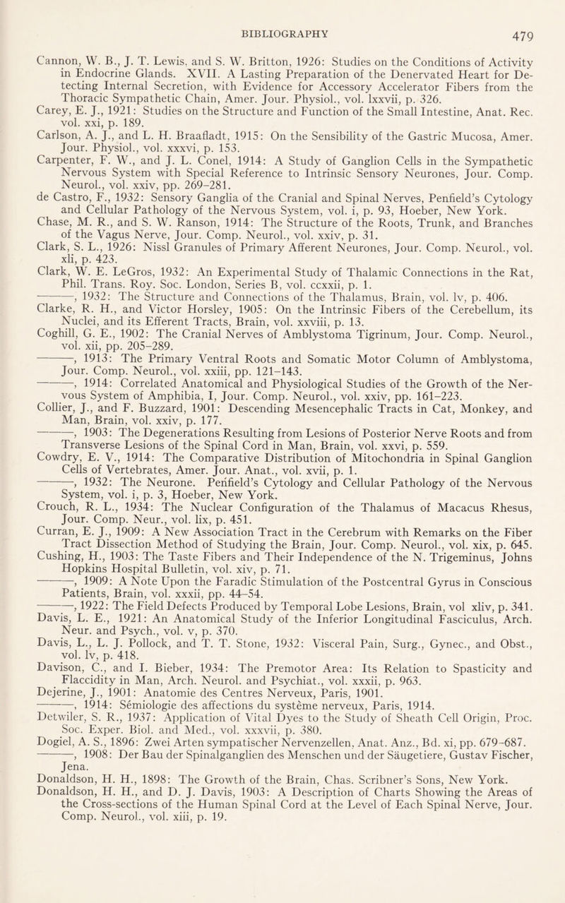 Cannon, W. B., J. T. Lewis, and S. W. Britton, 1926: Studies on the Conditions of Activity in Endocrine Glands. XVII. A Lasting Preparation of the Denervated Heart for De¬ tecting Internal Secretion, with Evidence for Accessory Accelerator Fibers from the Thoracic Sympathetic Chain, Amer. Jour. Physiol., vol. lxxvii, p. 326. Carey, E. J., 1921: Studies on the Structure and Function of the Small Intestine, Anat. Rec. vol. xxi, p. 189. Carlson, A. J., and L. H. Braafladt, 1915: On the Sensibility of the Gastric Mucosa, Amer. Jour. Physiol., vol. xxxvi, p. 153. Carpenter, F. W., and J. L. Conel, 1914: A Study of Ganglion Cells in the Sympathetic Nervous System with Special Reference to Intrinsic Sensory Neurones, Jour. Comp. Neurol., vol. xxiv, pp. 269-281. de Castro, F., 1932: Sensory Ganglia of the Cranial and Spinal Nerves, Penfield’s Cytology and Cellular Pathology of the Nervous System, vol. i, p. 93, Hoeber, New York. Chase, M. R., and S. W. Ranson, 1914: The Structure of the Roots, Trunk, and Branches of the Vagus Nerve, Jour. Comp. Neurol., vol. xxiv, p. 31. Clark, S. L., 1926: Nissl Granules of Primary Afferent Neurones, Jour. Comp. Neurol., vol. xli, p. 423. Clark, W. E. LeGros, 1932: An Experimental Study of Thalamic Connections in the Rat, Phil. Trans. Roy. Soc. London, Series B, vol. ccxxii, p. 1. --, 1932: The Structure and Connections of the Thalamus, Brain, vol. lv, p. 406. Clarke, R. H., and Victor Horsley, 1905: On the Intrinsic Fibers of the Cerebellum, its Nuclei, and its Efferent Tracts, Brain, vol. xxviii, p. 13. Coghill, G. E., 1902: The Cranial Nerves of Amblystoma Tigrinum, Jour. Comp. Neurol., vol. xii, pp. 205-289. -, 1913: The Primary Ventral Roots and Somatic Motor Column of Amblystoma, Jour. Comp. Neurol., vol. xxiii, pp. 121-143. -, 1914: Correlated Anatomical and Physiological Studies of the Growth of the Ner¬ vous System of Amphibia, I, Jour. Comp. Neurol., vol. xxiv, pp. 161-223. Collier, J., and F. Buzzard, 1901: Descending Mesencephalic Tracts in Cat, Monkey, and Man, Brain, vol. xxiv, p. 177. -, 1903: The Degenerations Resulting from Lesions of Posterior Nerve Roots and from Transverse Lesions of the Spinal Cord in Man, Brain, vol. xxvi, p. 559. Cowdry, E. V., 1914: The Comparative Distribution of Mitochondria in Spinal Ganglion Cells of Vertebrates, Amer. Jour. Anat., vol. xvii, p. 1. -, 1932: The Neurone. Perifield’s Cytology and Cellular Pathology of the Nervous System, vol. i, p. 3, Hoeber, New York. Crouch, R. L., 1934: The Nuclear Configuration of the Thalamus of Macacus Rhesus, Jour. Comp. Neur., vol. lix, p. 451. Curran, E. J., 1909: A New Association Tract in the Cerebrum with Remarks on the Fiber Tract Dissection Method of Studying the Brain, Jour. Comp. Neurol., vol. xix, p. 645. Cushing, H., 1903: The Taste Fibers and Their Independence of the N. Trigeminus, Johns Hopkins Hospital Bulletin, vol. xiv, p. 71. -, 1909: A Note Upon the Faradic Stimulation of the Postcentral Gyrus in Conscious Patients, Brain, vol. xxxii, pp. 44-54. -, 1922: The Field Defects Produced by Temporal Lobe Lesions, Brain, vol xliv, p. 341. Davis, L. E., 1921: An Anatomical Study of the Inferior Longitudinal Fasciculus, Arch. Neur. and Psych., vol. v, p. 370. Davis, L., L. J. Pollock, and T. T. Stone, 1932: Visceral Pain, Surg., Gynec., and Obst., vol. lv, p. 418. Davison, C., and I. Bieber, 1934: The Premotor Area: Its Relation to Spasticity and Flaccidity in Man, Arch. Neurol, and Psychiat,, vol. xxxii, p. 963. Dejerine, J., 1901: Anatomie des Centres Nerveux, Paris, 1901. -, 1914: Semiologie des affections du systeme nerveux, Paris, 1914. Detwiler, S. R., 1937: Application of Vital Dyes to the Study of Sheath Cell Origin, Proc. Soc. Exper. Biol, and Med., vol. xxxvii, p. 380. Dogiel, A. S., 1896: Zwei Arten sympatischer Nervenzellen, Anat. Anz., Bd. xi, pp. 679-687. -, 1908: Der Bau der Spinalganglien des Menschen und der Saugetiere, Gustav Fischer, Jena. Donaldson, H. H., 1898: The Growth of the Brain, Chas. Scribner’s Sons, New York. Donaldson, H. H., and D. J. Davis, 1903: A Description of Charts Showing the Areas of the Cross-sections of the Human Spinal Cord at the Level of Each Spinal Nerve, Jour. Comp. Neurol., vol. xiii, p. 19.