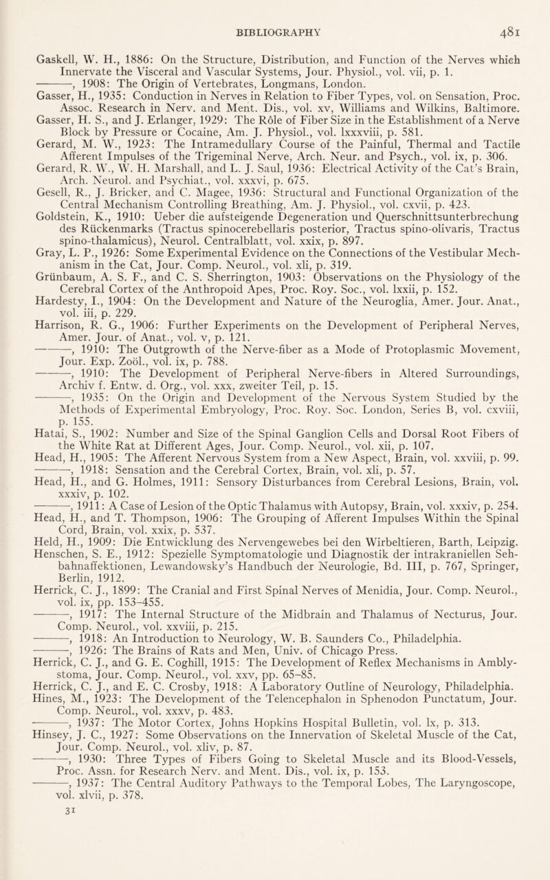 Gaskell, W. H., 1886: On the Structure, Distribution, and Function of the Nerves which Innervate the Visceral and Vascular Systems, Jour. Physiol., vol. vii, p. 1. -, 1908: The Origin of Vertebrates, Longmans, London. Gasser, H., 1935: Conduction in Nerves in Relation to Fiber Types, vol. on Sensation, Proc. Assoc. Research in Nerv. and Ment. Dis., vol. xv, Williams and Wilkins, Baltimore. Gasser, H. S., and J. Erlanger, 1929: The Role of Fiber Size in the Establishment of a Nerve Block by Pressure or Cocaine, Am. J. Physiol., vol. lxxxviii, p. 581. Gerard, M. W., 1923: The Intramedullary Course of the Painful, Thermal and Tactile Afferent Impulses of the Trigeminal Nerve, Arch. Neur. and Psych., vol. ix, p. 306. Gerard, R. W., W. H. Marshall, and L. J. Saul, 1936: Electrical Activity of the Cat’s Brain, Arch. Neurol, and Psychiat., vol. xxxvi, p. 675. Gesell, R., J. Bricker, and C. Magee, 1936: Structural and Functional Organization of the Central Mechanism Controlling Breathing, Am. J. Physiol., vol. cxvii, p. 423. Goldstein, K., 1910: Ueber die aufsteigende Degeneration und Querschnittsunterbrechung des Riickenmarks (Tractus spinocerebellaris posterior, Tractus spino-olivaris, Tractus spino-thalamicus), Neurol. Centralblatt, vol. xxix, p. 897. Gray, L. P., 1926: Some Experimental Evidence on the Connections of the Vestibular Mech¬ anism in the Cat, Jour. Comp. Neurol., vol. xli, p. 319. Griinbaum, A. S. F., and C. S. Sherrington, 1903: Observations on the Physiology of the Cerebral Cortex of the Anthropoid Apes, Proc. Roy. Soc., vol. Ixxii, p. 152. Hardesty, I., 1904: On the Development and Nature of the Neuroglia, Amer. Jour. Anat., vol. iii, p. 229. Harrison, R. G,, 1906: Further Experiments on the Development of Peripheral Nerves, Amer. Jour, of Anat., vol. v, p. 121. -, 1910: The Outgrowth of the Nerve-fiber as a Mode of Protoplasmic Movement, Jour. Exp. Zool., vol. ix, p. 788. -, 1910: The Development of Peripheral Nerve-fibers in Altered Surroundings, Archiv f. Entw. d. Org., vol. xxx, zweiter Teil, p. 15. ■-, 1935: On the Origin and Development of the Nervous System Studied by the Methods of Experimental Embryology, Proc. Roy. Soc. London, Series B, vol. cxviii, p. 155. Hatai, S., 1902: Number and Size of the Spinal Ganglion Cells and Dorsal Root Fibers of the White Rat at Different Ages, Jour. Comp. Neurol., vol. xii, p. 107. Head, H., 1905: The Afferent Nervous System from a New Aspect, Brain, vol. xxviii, p. 99. -■, 1918: Sensation and the Cerebral Cortex, Brain, vol. xli, p. 57. Head, H., and G. Holmes, 1911: Sensory Disturbances from Cerebral Lesions, Brain, vol. xxxiv, p. 102. -, 1911: A Case of Lesion of the Optic Thalamus with Autopsy, Brain, vol. xxxiv, p. 254. Head, H., and T. Thompson, 1906: The Grouping of Afferent Impulses Within the Spinal Cord, Brain, vol. xxix, p. 537. Held, H., 1909: Die Entwicklung des Nervengewebes bei den Wirbeltieren, Barth, Leipzig. Henschen, S. E., 1912: Spezielle Symptomatologie und Diagnostik der intrakraniellen Seh- bahnaffektionen, Lewandowsky’s Handbuch der Neurologie, Bd. Ill, p. 767, Springer, Berlin, 1912. Herrick, C. J., 1899: The Cranial and First Spinal Nerves of Menidia, Jour. Comp. Neurol., vol. ix, pp. 153-455. -, 1917: The Internal Structure of the Midbrain and Thalamus of Necturus, Jour. Comp. Neurol., vol. xxviii, p. 215. -, 1918: An Introduction to Neurology, W. B. Saunders Co., Philadelphia. -, 1926: The Brains of Rats and Men, Univ. of Chicago Press. Herrick, C. J., and G. E. Coghill, 1915: The Development of Reflex Mechanisms in Ambly- stoma, Jour. Comp. Neurol., vol. xxv, pp. 65-85. Herrick, C. J., and E. C. Crosby, 1918: A Laboratory Outline of Neurology, Philadelphia. Hines, M., 1923: The Development of the Telencephalon in Sphenodon Punctatum, Jour. Comp. Neurol., vol. xxxv, p. 483. --, 1937: The Motor Cortex, Johns Hopkins Hospital Bulletin, vol. lx, p. 313. Hinsey, J. C., 1927: Some Observations on the Innervation of Skeletal Muscle of the Cat, Jour. Comp. Neurol., vol. xliv, p. 87. -, 1930: Three Types of Fibers Going to Skeletal Muscle and its Blood-Vessels, Proc. Assn, for Research Nerv. and Ment. Dis., vol. ix, p. 153. -, 1937: The Central Auditory Pathways to the Temporal Lobes, The Laryngoscope, vol. xlvii, p. 378. 31