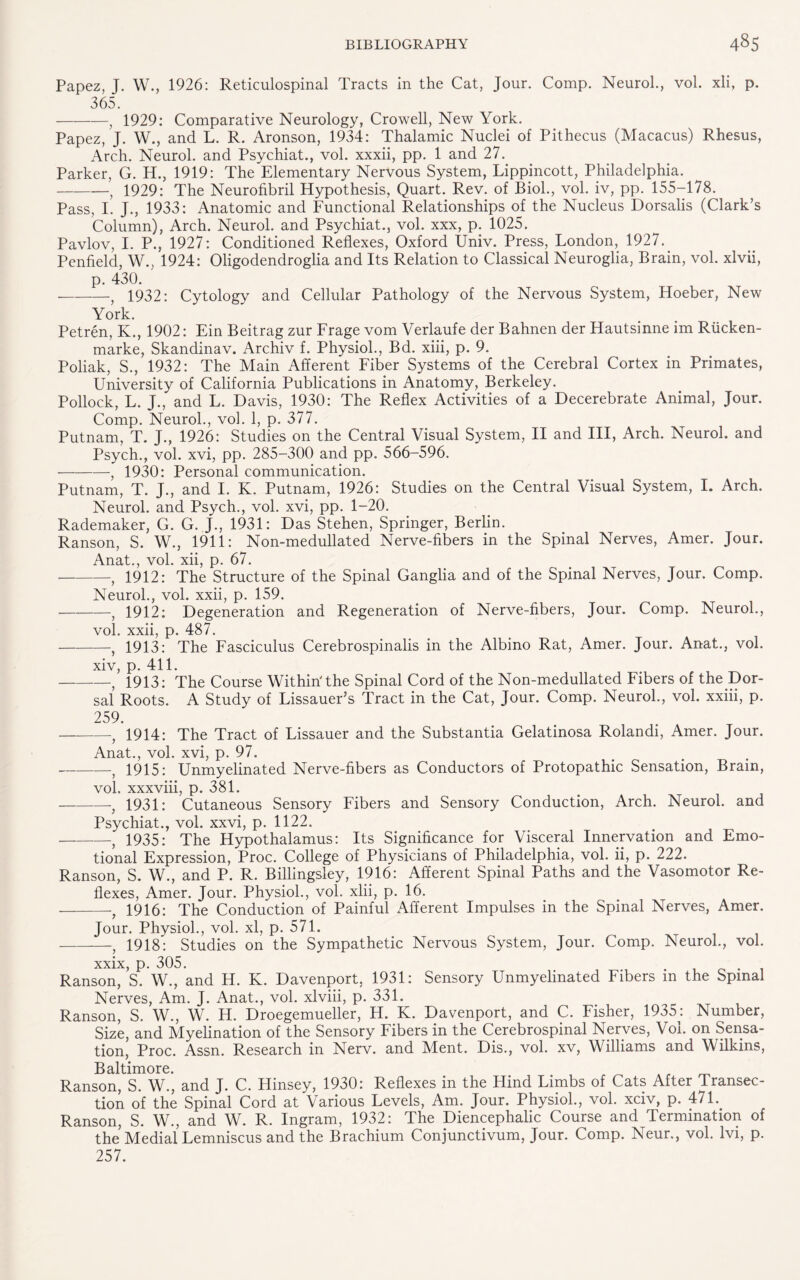 Papez, J. W., 1926: Reticulospinal Tracts in the Cat, Jour. Comp. Neurol., vol. xli, p. 365. -, 1929: Comparative Neurology, Crowell, New York. Papez, J. W., and L. R. Aronson, 1934: Thalamic Nuclei of Pithecus (Macacus) Rhesus, Arch. Neurol, and Psychiat., vol. xxxii, pp. 1 and 27. Parker, G. H., 1919: The Elementary Nervous System, Lippincott, Philadelphia. -} 1929: The Neurofibril Hypothesis, Quart. Rev. of Biol., vol. iv, pp. 155-178. Pass, I. J., 1933: Anatomic and Functional Relationships of the Nucleus Dorsalis (Clark’s Column), Arch. Neurol, and Psychiat., vol. xxx, p. 1025. Pavlov, I. P., 1927: Conditioned Reflexes, Oxford Univ. Press, London, 1927. Penfield, W., 1924: Oligodendroglia and Its Relation to Classical Neuroglia, Brain, vol. xlvii, p. 430. -, 1932: Cytology and Cellular Pathology of the Nervous System, Hoeber, New York. Petren, K., 1902: Ein Beitrag zur Frage vom Verlaufe der Bahnen der Hautsinne im Riicken- marke, Skandinav. Archiv f. Physiol., Bd. xiii, p. 9. Poliak, S., 1932: The Main Afferent Fiber Systems of the Cerebral Cortex in Primates, University of California Publications in Anatomy, Berkeley. Pollock, L. J., and L. Davis, 1930: The Reflex Activities of a Decerebrate Animal, Jour. Comp. Neurol., vol. 1, p. 377. Putnam, T. J., 1926: Studies on the Central Visual System, II and III, Arch. Neurol, and Psych., vol. xvi, pp. 285-300 and pp. 566-596. -, 1930: Personal communication. Putnam, T. J., and I. K. Putnam, 1926: Studies on the Central Visual System, I. Arch. Neurol, and Psych., vol. xvi, pp. 1-20. Rademaker, G. G. J., 1931: Das Stehen, Springer, Berlin. Ranson, S. W., 1911: Non-medullated Nerve-fibers in the Spinal Nerves, Amer. Jour. Anat., vol. xii, p. 67. -? 1912; The Structure of the Spinal Ganglia and of the Spinal Nerves, Jour. Comp. Neurol., vol. xxii, p. 159. -} 1912: Degeneration and Regeneration of Nerve-fibers, Jour. Comp. Neurol., vol. xxii, p. 487. -, 1913: The Fasciculus Cerebrospinalis in the Albino Rat, Amer. Jour. Anat., vol. xiv, p. 411. -, 1913: The Course Within'the Spinal Cord of the Non-medullated Fibers of the Dor¬ sal Roots. A Study of Lissauer’s Tract in the Cat, Jour. Comp. Neurol., vol. xxiii, p. 259. -, 1914: The Tract of Lissauer and the Substantia Gelatinosa Rolandi, Amer. Jour. Anat., vol. xvi, p. 97. -, 1915: Unmyelinated Nerve-fibers as Conductors of Protopathic Sensation, Brain, vol. xxxviii, p. 381. -; 1931: Cutaneous Sensory Fibers and Sensory Conduction, Arch. Neurol, and Psychiat., vol. xxvi, p. 1122. -} 1935: The Hypothalamus: Its Significance for Visceral Innervation and Emo¬ tional Expression, Proc. College of Physicians of Philadelphia, vol. ii, p. 222. Ranson, S. W., and P. R. Billingsley, 1916: Afferent Spinal Paths and the Vasomotor Re¬ flexes, Amer. Jour. Physiol., vol. xlii, p. 16. -, 1916: The Conduction of Painful Afferent Impulses in the Spinal Nerves, Amer. Jour. Physiol., vol. xl, p. 571. -f 1918: Studies on the Sympathetic Nervous System, Jour. Comp. Neurol., vol. xxix, p. 305. . 10-i Ranson, S. W., and H. K. Davenport, 1931: Sensory Unmyelinated Fibers in the Spinal Nerves, Am. J. Anat., vol. xlviii, p. 331. Ranson, S. W., W. H. Droegemueller, H. K. Davenport, and C. Fisher, 1935: Number, Size, and Myelination of the Sensory Fibers in the Cerebrospinal Nerves, Vol. on Sensa¬ tion, Proc. Assn. Research in Nerv. and Ment. Dis., vol. xv, Williams and Wilkins, Baltimore. Ranson, S. W., and J. C. Hinsey, 1930: Reflexes in the Hind Limbs of Cats After 1 ransec- tion of the Spinal Cord at Various Levels, Am. Jour. Physiol., vol. xciv, p. 471. Ranson, S. W., and W. R. Ingram, 1932: The Diencephalic Course and Termination of the Medial Lemniscus and the Brachium Conjunctivum, Jour. Comp. Neur., vol. lvi, p. 257.