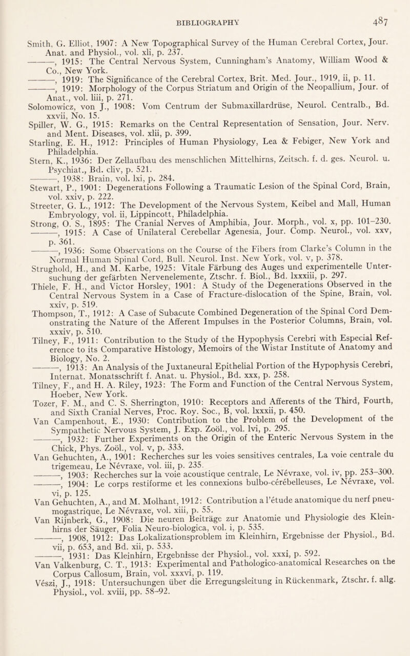 Smith, G. Elliot, 1907: A New Topographical Survey of the Human Cerebral Cortex, Jour. Anat. and Physiol., vol. xli, p. 237. -, 1915: The Central Nervous System, Cunningham’s Anatomy, William Wood & Co., New York. -, 1919: The Significance of the Cerebral Cortex, Brit. Med. Jour., 1919, ii, p. 11. -, 1919: Morphology of the Corpus Striatum and Origin of the Neopallium, Jour, of Anat., vol. liii, p. 271. Solomowicz, von J., 1908: Vom Centrum der Submaxillardruse, Neurol. Centralb., Bd. xxvii, No. 15. Spiller, W. G., 1915: Remarks on the Central Representation of Sensation, Jour. Nerv. and Ment. Diseases, vol. xlii, p. 399. Starling, E. H., 1912: Principles of Human Physiology, Lea & Febiger, New York and Philadelphia. Stern, K., 1936: Der Zellaufbau des menschlichen Mittelhirns, Zeitsch. f. d. ges. Neurol, u. Psychiat., Bd. cliv, p. 521. -, 1938: Brain, vol. lxi, p. 284. Stewart, P., 1901: Degenerations Following a Traumatic Lesion of the Spinal Cord, Brain, vol. xxiv, p. 222. Streeter, G. L., 1912: The Development of the Nervous System, Keibel and Mall, Human Embryology, vol. ii, Lippincott, Philadelphia. Strong, 0. S., 1895: The Cranial Nerves of Amphibia, Jour. Morph., vol. x, pp. 101-230. -, 1915: A Case of Unilateral Cerebellar Agenesia, Jour. Comp. Neurol., vol. xxv, p. 361. . -j 1936: Some Observations on the Course of the Fibers from Clarke s Column m the Normal Human Spinal Cord, Bull. Neurol. Inst. New York, vol. v, p. 378. Strughold, H., and M. Karbe, 1925: Vitale Farbung des Auges und experimentHle Unter- suchung der gefarbten Nervenelemente, Ztschr. f. Biol., Bd. Ixxxiii, p. 297. Thiele, F. H., and Victor Horsley, 1901: A Study of the Degenerations Observed in the Central Nervous System in a Case of Fracture-dislocation of the Spine, Brain, vol. xxiv, p. 519. . Thompson, T., 1912: A Case of Subacute Combined Degeneration of the Spinal Cord Dem¬ onstrating the Nature of the Afferent Impulses in the Posterior Columns, Brain, vol. xxxiv, p. 510. Tilney, F., 1911: Contribution to the Study of the Hypophysis Cerebri with Especial Ref¬ erence to its Comparative Histology, Memoirs of the Wistar Institute of Anatomy and Biology, No. 2. ... . . -f 1913: An Analysis of the Juxtaneural Epithelial Portion of the Hypophysis Cerebri, Internat. Monatsschrift f. Anat. u. Physiol., Bd. xxx, p. 258. Tilney, F., and H. A. Riley, 1923: The Form and Function of the Central Nervous System, Hoeber, New York. Tozer, F. M., and C. S. Sherrington, 1910: Receptors and Afferents of the Third, Fourth, and Sixth Cranial Nerves, Proc. Roy. Soc., B, vol. Ixxxii, p. 450. Van Campenhout, E., 1930: Contribution to the Problem of the Development of the Sympathetic Nervous System, J. Exp. Zook, vol. Ivi, p. 295. -1932: Further Experiments on the Origin of the Enteric Nervous System m the Chick, Phys. Zool., vol. v, p. 333. Van Gehuchten, A., 1901: Recherches sur les voies sensitives centrales, La voie centrale du trigemeau, Le Nevraxe, vol. iii, p. 235. -, 1903: Recherches sur la voie acoustique centrale, Le Nevraxe, vol. iv, pp. 263-3UU. -’ 1904: Le corps restiforme et les connexions bulbo-cerebelleuses, Le Nevraxe, vol. vi, p. 125. . . . j r Van Gehuchten, A., and M. Molhant, 1912: Contribution a 1 etude anatonuque du nerf pneu- mogastrique, Le Nevraxe, vol. xiii, p. 55. . Van Rijnberk, G., 1908: Die neuren Beitrage zur Anatomie und Physiologie des Klem- hirns der Sauger, Folia Neuro-biologica, vol. i, p. 535. , -f 1908, 1912: Das Lokalizationsproblem im Kleinhirn, Ergebmsse der Physiol., Bd. vii, p. 653, and Bd. xii, p. 533. 1931: Das Kleinhirn, Ergebnisse der Physiol., vol. xxxi, p. 592. Van Valkenburg, C. T., 1913Experimental and Pathologico-anatomical Researches on the Corpus Callosum, Brain, vol. xxxvi, p. 119. . .. Veszi, J., 1918: Untersuchungen liber die Erregungsleitung in Ruckenmark, Ztschr. t. ailg. Physiol., vol. xviii, pp. 58-92.