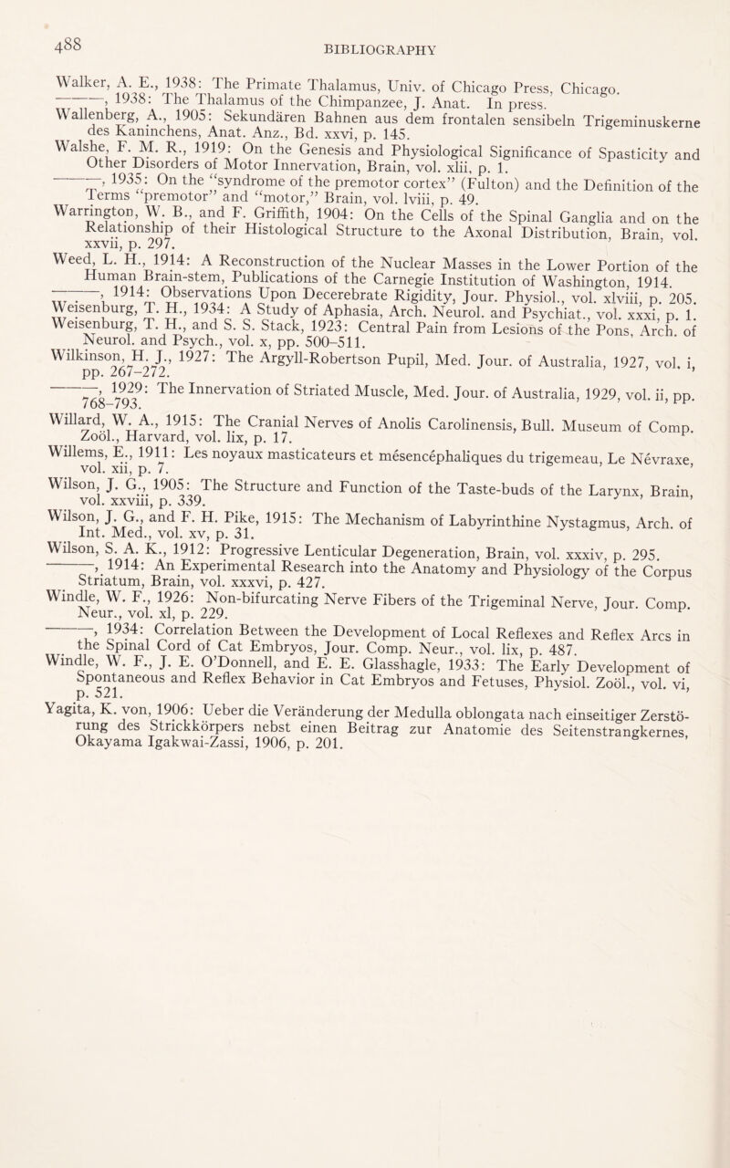 Walker, A. E., 1938. Ihe Primate Thalamus, Univ. of Chicago Press, Chicago. --> 1938: The Thalamus of the Chimpanzee, J. Anat. In press/ Wallenberg, A. 1905: Sekundaren Bahnen aus dem frontalen sensibeln Trigeminuskerne des Kanmchens, Anat. Anz., Bd. xxvi, p. 145. Walshe F. M. R., 1919: On the Genesis and Physiological Significance of Spasticity and Other Disorders of Motor Innervation, Brain, vol. xlii, p. 1. 193a: 0n the ;!syndrome of the premotor cortex” (Fulton) and the Definition of the Terms premotor” and “motor,” Brain, vol. Iviii, p. 49. Warrington, W. B and F Griffith, 1904: On the Cells of the Spinal Ganglia and on the Relationship of their Histological Structure to the Axonal Distribution Brain vol xxvn, p. 297. Weed, F. H. 1914: A Reconstruction of the Nuclear Masses in the Lower Portion of the Human Brain-stem, Publications of the Carnegie Institution of Washington, 1914 ~ \ 1914T (2>Se1rX^ionf FpT Decerebrate Rigidity, Jour. Physiol., vol. xlviii, p. 205. Weisenburg, T. H., 1934: A Study of Aphasia, Arch. Neurol, and Psychiat., vol. xxxi, p. 1. Weisenburg, T. H., and S. S. Stack, 1923: Central Pain from Lesions of the Pons Arch of Neurol, and Psych., vol. x, pp. 500-511. Wilkinson H J., 1927: The Argyll-Robertson Pupil, Med. Jour, of Australia, 1927 vol. i pp. 267-272. ’ 768-79? ^ Innervation of Striated Muscle, Med. Jour, of Australia, 1929, vol. ii, pp. Willard, W. A., 1915: The Cranial Nerves of Anolis Carolinensis, Bull. Museum of Comp. Zook, Harvard, vol. fix, p. 17. Willems, E., 1911: Les noyaux masticateurs et mesencephaliques du trigemeau, Le Nevraxe vol. xn, p. 7. ’ Wilson J. G., 1905: The Structure and Function of the Taste-buds of the Larynx, Brain vol. xxvm, p. 339. ’ Wilson, J. G., and F. H. Pike, 1915: The Mechanism of Labyrinthine Nystagmus, Arch of Int. Med., vol. xv, p. 31. Wilson, S.^A. K., 1912. Progressive Lenticular Degeneration, Brain, vol. xxxiv, p. 295. 1914: An Experimental Research into the Anatomy and Physiology of the Corpus Striatum, Brain, vol. xxxvi, p. 427. Win die, Wr. F., 1926: Non-bifurcating Nerve Fibers of the Trigeminal Nerve, Tour Comp Neur., vol. xl, p. 229. 1934: Correlation Between the Development of Local Reflexes and Reflex Arcs in the Spinal Cord of Cat Embryos, Jour. Comp. Neur., vol. lix, p. 487. Windle, W. F., J. E. O’Donnell, and E. E. Glasshagle, 1933: The Early Development of Spontaneous and Reflex Behavior in Cat Embryos and Fetuses, Physiol. Zook, vol. vi, p» 521# Yagita, K. von, 1906: Ueber die Veranderung der Medulla oblongata nach einseitiger Zersto- rung des StricKkorpers nebst einen Beitrag zur Anatomie des Seitenstrangkernes Okayama Igakwai-Zassi, 1906, p. 201.