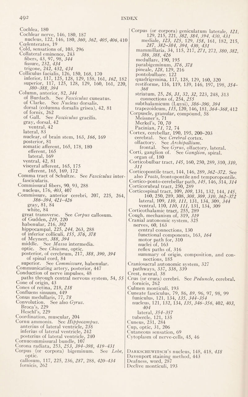 Cochlea, 180 Cochlear nerve, 146, 180, 187 _ nucleus, 122, 146, 180, 360, 362, 405,406, 410 Coelenterates, 19 Cold, sensations of, 103, 296 Collateral eminence, 243 fibers, 43, 97, 98, 344 fissure, 232, 434 trigone, 242, 432, 434 Colliculus facialis, 126, 150, 168, 170 inferior, 117, 125, 128, 129, 158, 161, 162, 182 superior, 117, 125, 128, 129, 160, 161, 220, 380-388, 394 Column, anterior, 82, 344 of Burdach. See Fasciculus cuneatus. of Clarke. See Nucleus dorsalis, dorsal (columna dorsalis grisea), 42, 81 of fornix, 262 of Gall. See Fasciculus gracilis, gray, dorsal, 42 ventral, 42 lateral, 83 nuclear, of brain stem, 163, 166, 169 posterior, 81 somatic afferent, 165, 178, 180 efferent, 165 lateral, 169 ventral, 42, 81 visceral afferent, 165, 175 efferent, 165, 169, 172 Comma tract of Schultze. See Fasciculus inter- fascicularis. Commissural fibers, 90, 93, 288 nucleus, 176, 403, 407 Commissure, anterior cerebri, 207, 225, 264, 386-394, 421-426 gray, 81, 84 white, 84 great transverse. See Corpus callosum, of Gudden, 219, 220 habenular, 216, 392 hippocampal, 225, 244, 263, 288 of inferior colliculi, 155, 376, 378 of Meynert, 388, 394 middle. See Massa intermedia, optic. See Chiasma, optic, posterior, of cerebrum, 217, 388, 390, 394 of spinal cord, 84 superior. See Commissure, habenular. Communicating artery, posterior, 447 Conduction of nerve impulses, 48 paths through central nervous system, 54, 55 Cone of origin, 43 Cones of retina, 218, 218 Confluens sinuum, 449 Conus medullaris, 77, 78 Convolution. See also Gyrus. Broca’s, 229 Heschl’s, 229 Coordination, muscular, 204 Cornu ammonis. See Hippocampus. anterius of lateral ventricle, 238 inferius of lateral ventricle, 242 posterius of lateral ventricle, 240 Cornucommissural bundle, 107 Corona radiata, 253, 253, 394-398, 419-431 Corpus (or corpora) bigeminum. See Lobe, optic. callosum, 117, 225, 236, 287, 288, 420-434 fornicis, 262 Corpus (or corpora) geniculatum laterale, 121, 129, 215, 221, 382, 384, 394, 430, 431 mediale, 123, 125, 129, 158, 161, 182, 215, 287, 382-384, 394, 430, 431 mammillaria, 34, 115, 217, 271, 272, 380, 382, 386, 388, 426 medullare, 190, 195 parabigeminum, 376, 378 pineale, 128, 129, 216 pontobulbare. 122 quadrigemina, 117, 128, 129, 160, 320 restiforme, 116, 119, 139, 146, 197, 198, 354- 368 striatum, 25, 26, 31, 32, 32, 223, 248, 313 connections of, 254, 255 subthalamicum (Luysi), 386-390, 394 trapezoideum, 115, 120, 146, 181,364-368, 412 Corpuscle, granular, compound, 58 Meissner’s, 71 Merkel’s, 70, 70 Pacinian, 71, 72, 74 Cortex, cerebellar, 190, 195, 200-203 cerebral. See Cerebral cortex, olfactory. See Archipallium. frontal. See Gyrus, olfactory, lateral. Corti, ganglion of. See Ganglion, spiral, organ of, 180 Corticobulbar tract, 145, 160, 250, 289, 310, 310, 311 Corticopontile tract, 144, 146, 289, 362-372. See also Tracts, frontopontile and temporopontile. Cortico-ponto-cerebellar path, 145, 146, 314, 314 Corticorubral tract, 250, 289 Corticospinal tract, 109, 109, 131, 132, 144, 145, 160, 250, 289, 308, 308, 309, 310, 362-372 lateral, 109, 110, 111, 131, 134, 309, 344 ventral, 110, 110, 111, 131, 134, 309 Corticothalamic tract, 255, 289 Cough, mechanism of, 319, 319 Cranial autonomic system, 325 nerves, 60, 163 central connections, 130 functional components, 163, 164 motor path for, 310 nuclei of, 163 reflex paths of, 316 summary of origin, composition, and con¬ nections, 185 Craniosacral autonomic system, 327 pathways, 337, 338, 339 Crest, neural. 38 Crus (or crura) cerebri. See Peduncle, cerebral. fornicis, 262 Culmen monticuli, 193 Cuneate fasciculus, 79, 86, 89, 96, 97, 98, 99 funiculus, 121, 134, 135, 344-354 nucleus, 121, 132, 134, 135, 346-356, 402, 403, 404 lateral, 354-357 tubercle, 121, 135 Cuneus, 231, 284 Cup, optic, 31, 206 Cutaneous sensation, 69 Cytoplasm of nerve-cells, 45, 46 Darkschewitsch’s nucleus, 148, 418, 418 Davenport staining method, 443 Deafness, word, 287 Declive monticuli, 193