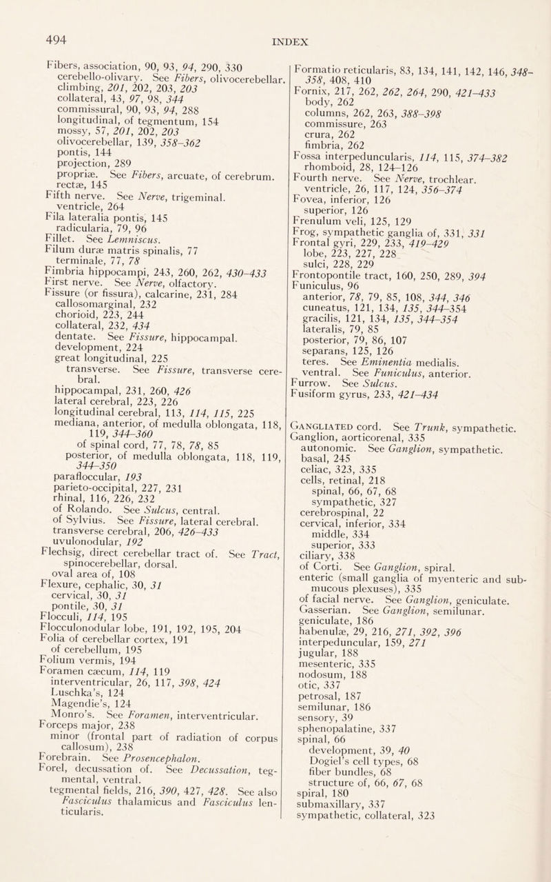 Fibers, association, 90, 93, 94, 290, 330 cerebello-olivary. See Fibers, olivocerebellar, climbing, 201, 202, 203, 203 collateral, 43, 97, 98, 344 commissural, 90, 93, 94, 288 longitudinal, of tegmentum, 154 mossy, 57, 201, 202, 203 olivocerebellar, 139, 358-362 pontis, 144 projection, 289 proprise. See Fibers, arcuate, of cerebrum, rectae, 145 Fifth nerve. See Nerve, trigeminal. ventricle, 264 Fila lateralia pontis, 145 radicularia, 79, 96 F illet. See Lemniscus. Filum durse matris spinalis, 77 terminale, 77, 78 Fimbria hippocampi, 243, 260, 262, 430-433 f1 irst nerve. See Nerve, olfactory. Fissure (or fissura), calcarine, 231, 284 callosomarginal, 232 chorioid, 223, 244 collateral, 232, 434 dentate. See Fissure, hippocampal, development, 224 great longitudinal, 225 transverse. See Fissure, transverse cere¬ bral. hippocampal, 231, 260, 426 lateral cerebral, 223, 226 longitudinal cerebral, 113, 114, 115, 225 mediana, anterior, of medulla oblongata, 118, j ,119,344-360 of spinal cord, 77, 78, 78, 85 posterior, of medulla oblongata, 118, 119, 344-350 parafloccular, 193 parieto-occipital, 227, 231 rhinal, 116, 226, 232 of Rolando. See Sulcus, central. of Sylvius. See Fissure, lateral cerebral. transverse cerebral, 206, 426-433 uvulonodular, 192 Flechsig, direct cerebellar tract of. See Tract, spinocerebellar, dorsal, oval area of, 108 Flexure, cephalic, 30, 31 cervical, 30, 31 pontile, 30, 31 Flocculi, 114, 195 Flocculonodular lobe, 191, 192, 195, 204 Folia of cerebellar cortex, 191 of cerebellum, 195 Folium vermis, 194 Foramen caecum, 114, 119 interventricular, 26, 117, 398, 424 Luschka’s, 124 Magendie’s, 124 Monro’s. See Foramen, interventricular. Forceps major, 238 minor (frontal part of radiation of corpus callosum), 238 h orebrain. See Prosencephalon. horel, decussation of. See Decussation, teg¬ mental, ventral. tegmental fields, 216, 390, 427, 428. See also | Fasciculus thalamicus and Fasciculus len- j ticularis. Formatio reticularis, 83, 134, 141, 142, 146, 348 358, 408, 410 Fornix, 217, 262, 262, 264, 290, 421-433 body, 262 columns, 262, 263, 388-398 commissure, 263 crura, 262 fimbria, 262 Fossa interpeduncularis, 114, 115, 374-382 rhomboid, 28, 124-126 Fourth nerve. See Nerve, trochlear. ventricle, 26, 117, 124, 356-374 Fovea, inferior, 126 superior, 126 Frenulum veli, 125, 129 Frog, sympathetic ganglia of, 331, 331 Frontal gyri, 229, 233, 419-429 lobe, 223, 227, 228 sulci, 228, 229 Frontopontile tract, 160, 250, 289, 394 Funiculus, 96 anterior, 78, 79, 85, 108, 344, 346 cuneatus, 121, 134, 135, 344-354 gracilis, 121, 134, 135, 344-354 lateralis, 79, 85 posterior, 79, 86, 107 separans, 125, 126 teres. See Eminentia medialis. ventral. See Funiculus, anterior. Furrow. See Sulcus. Fusiform gyrus, 233, 421-434 Gangliated cord. See Trunk, sympathetic. Ganglion, aorticorenal, 335 autonomic. See Ganglion, sympathetic, basal, 245 celiac, 323, 335 cells, retinal, 218 spinal, 66, 67, 68 sympathetic, 327 cerebrospinal, 22 cervical, inferior, 334 middle, 334 superior, 333 ciliary, 338 of Corti. See Ganglion, spiral, enteric (small ganglia of myenteric and sub¬ mucous plexuses), 335 of facial nerve. See Ganglion, geniculate. Gasserian. See Ganglion, semilunar, geniculate, 186 habenulae, 29, 216, 271, 392, 396 interpeduncular, 159, 271 jugular, 188 mesenteric, 335 nodosum, 188 otic, 337 petrosal, 187 semilunar, 186 sensory, 39 sphenopalatine, 337 spinal, 66 development, 39, 40 Dogiel’s cell types, 68 fiber bundles, 68 structure of, 66, 67, 68 spiral, 180 submaxillary, 337 sympathetic, collateral, 323