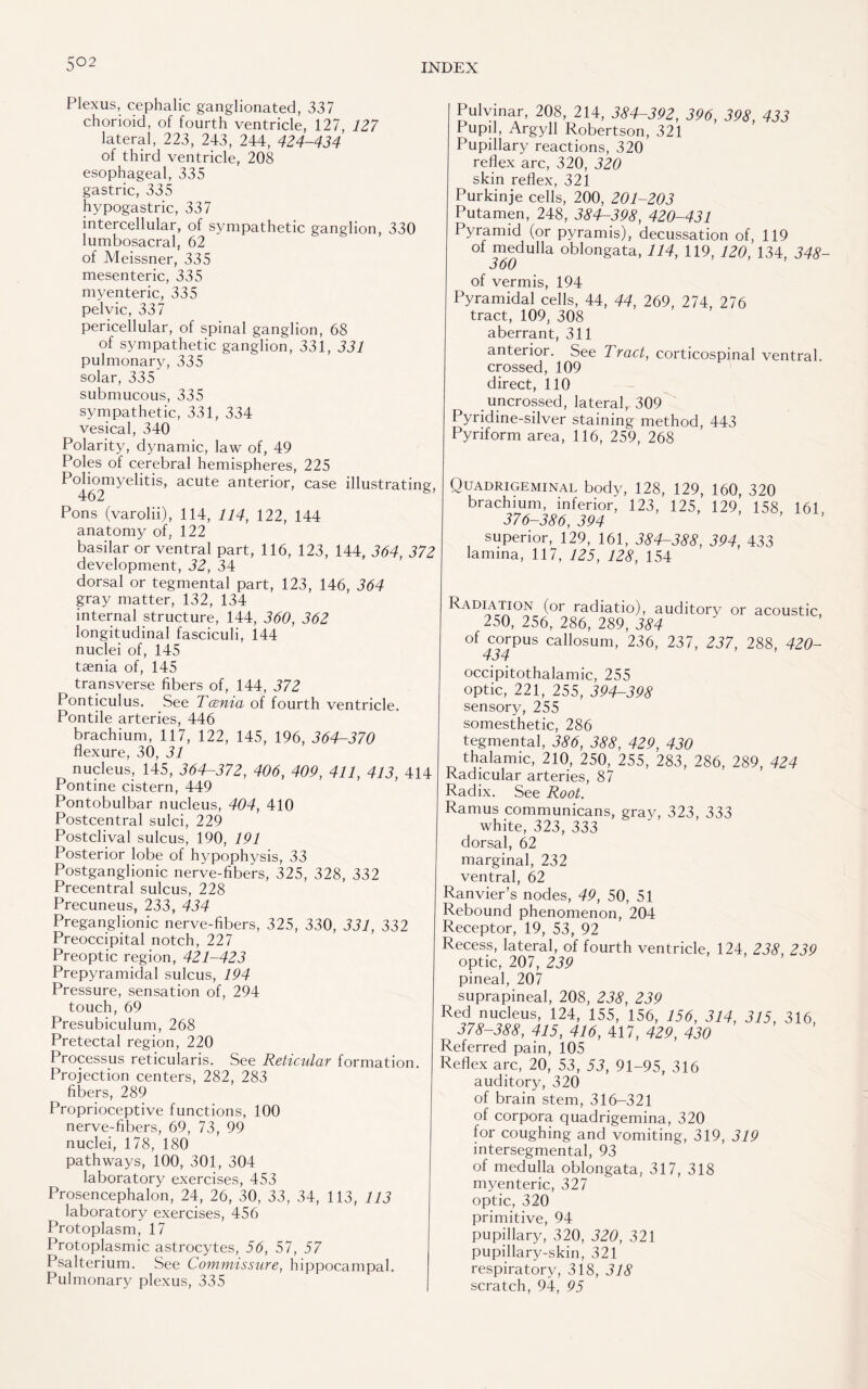 5°2 Plexus, cephalic ganglionated, 337 chorioid, of fourth ventricle, 127, 127 lateral, 223, 243, 244, 424-434 of third ventricle, 208 esophageal, 335 gastric, 335 hypogastric, 337 intercellular, of sympathetic ganglion, 330 lumbosacral, 62 of Meissner, 335 mesenteric, 335 myenteric, 335 pelvic, 337 pericellular, of spinal ganglion, 68 of sympathetic ganglion, 331, 331 pulmonary, 335 solar, 335 submucous, 335 sympathetic, 331, 334 vesical, 340 Polarity, dynamic, law of, 49 Poles of cerebral hemispheres, 225 Poliomyelitis, acute anterior, case illustrating, 462 Pons (varolii), 114, 114, 122, 144 anatomy of, 122 basilar or ventral part, 116, 123, 144, 364, 372 development, 32, 34 dorsal or tegmental part, 123, 146, 364 gray matter, 132, 134 internal structure, 144, 360, 362 longitudinal fasciculi, 144 nuclei of, 145 taenia of, 145 transverse fibers of, 144, 372 Ponticulus. See Tania of fourth ventricle. Pontile arteries, 446 brachium, 117, 122, 145, 196, 364-370 flexure, 30, 31 nucleus, 145, 364-372, 406, 409, 411, 413, 414 Pontine cistern, 449 Pontobulbar nucleus, 404, 410 Postcentral sulci, 229 Postclival sulcus, 190, 191 Posterior lobe of hypophysis, 33 Postganglionic nerve-fibers, 325, 328, 332 Precentral sulcus, 228 Precuneus, 233, 434 Preganglionic nerve-fibers, 325, 330, 331, 332 Preoccipital notch, 227 Preoptic region, 421-423 Prepyramidal sulcus, 194 Pressure, sensation of, 294 touch, 69 Presubiculum, 268 Pretectal region, 220 Processus reticularis. See Reticular formation. Projection centers, 282, 283 fibers, 289 Proprioceptive functions, 100 nerve-fibers, 69, 73, 99 nuclei, 178, 180 pathways, 100, 301, 304 laboratory exercises, 453 Prosencephalon, 24, 26, 30, 33, 34, 113, 113 laboratory exercises, 456 Protoplasm, 17 Protoplasmic astrocytes, 56, 57, 57 Psalterium. See Commissure, hippocampal. Pulmonary plexus, 335 Pulvinar, 208, 214, 384-392, 396, 398, 433 Pupil, Argyll Robertson, 321 Pupillary reactions, 320 reflex arc, 320, 320 skin reflex, 321 Purkinje cells, 200, 201-203 Putamen, 248, 384-398, 420-431 Pyramid (or pyramis), decussation of, 119 of medulla oblongata, 114, 119, 120, 134, 348- 360 of vermis, 194 Pyramidal cells, 44, 44, 269, 274, 276 tract, 109, 308 aberrant, 311 anterior. See Tract, corticospinal ventral, crossed, 109 direct, 110 uncrossed, lateral, 309 Pyridine-silver staining method, 443 Pyriform area, 116, 259, 268 Quadrigeminal body, 128, 129, 160, 320 brachium, inferior, 123, 125, 129, 158, 161, 376-386, 394 superior, 129, 161, 384-388, 394, 433 lamina, 117, 125, 128, 154 Radiation (or radiatio), auditory or acoustic, 250, 256, 286, 289, 384 of corpus callosum, 236, 237, 237, 288, 420- 434 occipitothalamic, 255 optic, 221, 255, 394-398 sensory, 255 somesthetic, 286 tegmental, 386, 388, 429, 430 thalamic, 210, 250, 255, 283, 286, 289, 424 Radicular arteries, 87 Radix. See Root. Ramus communicans, gray, 323, 333 white, 323, 333 dorsal, 62 marginal, 232 ventral, 62 Ranvier's nodes, 49, 50, 51 Rebound phenomenon, 204 Receptor, 19, 53, 92 Recess, lateral, of fourth ventricle, 124, 238, 239 optic, 207, 239 pineal, 207 suprapineal, 208, 238, 239 Red nucleus, 124, 155, 156, 156, 314, 315, 316, 378-388, 415, 416, 417, 429, 430 Referred pain, 105 Reflex arc, 20, 53, 53, 91-95, 316 auditory, 320 of brain stem, 316-321 of corpora quadrigemina, 320 for coughing and vomiting, 319, 319 intersegmental, 93 of medulla oblongata, 317, 318 myenteric, 327 optic, 320 primitive, 94 pupillary, 320, 320, 321 pupillary-skin, 321 respiratory, 318, 318 scratch, 94, 95
