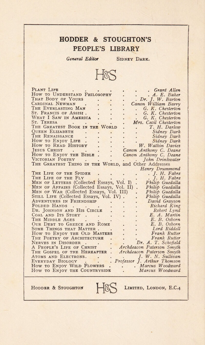 PEOPLE’S LIBRARY General Editor Sidney Dark. HsS Plant Life .... How to Understand Philosophy That Body of Yours Cardinal Newman The Everlasting Man St. Francis of Assisi . What I Saw in America St. Teresa The Greatest Book in the World Queen Elizabeth The Renaissance How to Enjoy Life . How to Read History Jesus Christ How to Enjoy the Bible Victorian Poetry . . Grant Allen . . A. E. Baker . Dr. J. W. Barton Canon William Barry G. K. Chesterton . G. K. Chesterton . G. K. Chesterton Mrs. Cecil Chesterton . T. H. Darlow . Sidney Dark . Sidney Dark . Sidney Dark W. Wat kin Davies Canon Anthony C. Deane Canon Anthony C. Deane John Drinkwater The Greatest Thing in the World, and Other Addresses Henry Drummond The Life of the Spider The Life of the Fly Men of Letters (Collected Essays, Vol. I) Men of Affairs (Collected Essays, Vol. II) Men of War (Collected Essays, Vol. Ill) Still Life (Collected Essays, Vol. IV) . Adventures in Friendship Folded Hands .... Dr. Johnson and His Circle Coal and Its Story . The Middle Ages Our Debt to Greece and Rome Some Things that Matter . How to Enjoy the Old Masters The Poetry of Architecture Nerves in Disorder . A People’s Life of Christ The Gospel of the Hereafter . Atoms and Electrons. Everyday Biology How to Enjoy Wild Flowers . How to Enjoy the Countryside J. H. Fabre . J. H. Fabre Philip Guedalla Philip Guedalla Philip Guedalla Philip Guedalla David Grayson Richard King Robert Lynd E. A. Martin E. B. Osborn E. B. Osborn Lord Riddell Frank Rutter Frank Rutter Dr. A. T. Schofield Archdeacon Paterson Smyth Archdeacon Paterson Smyth J. W. N. Sullivan Professor J. Arthur Thomson . . Marcus Woodward . Marcus Woodward Hodder & Stoughton Limited, London, E.C.4