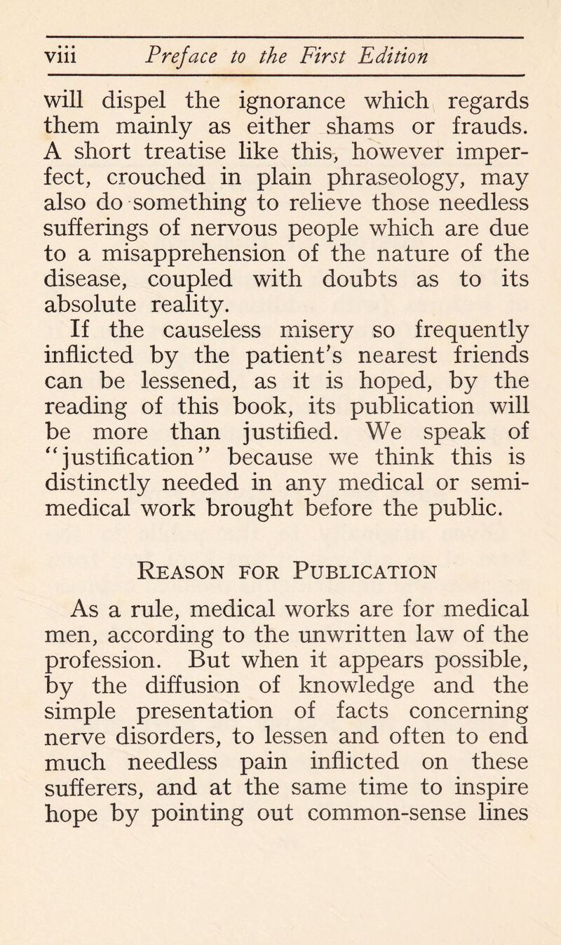 will dispel the ignorance which regards them mainly as either shams or frauds. A short treatise like this, however imper¬ fect, crouched in plain phraseology, may also do something to relieve those needless sufferings of nervous people which are due to a misapprehension of the nature of the disease, coupled with doubts as to its absolute reality. If the causeless misery so frequently inflicted by the patient's nearest friends can be lessened, as it is hoped, by the reading of this book, its publication will be more than justified. We speak of “justification’’ because we think this is distinctly needed in any medical or semi- medical work brought before the public. Reason for Publication As a rule, medical works are for medical men, according to the unwritten law of the profession. But when it appears possible, by the diffusion of knowledge and the simple presentation of facts concerning nerve disorders, to lessen and often to end much needless pain inflicted on these sufferers, and at the same time to inspire hope by pointing out common-sense lines