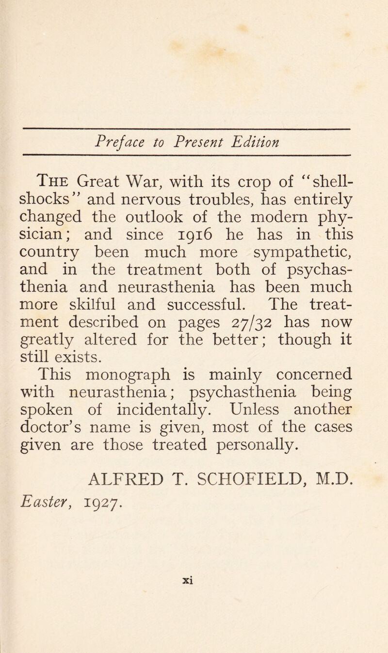 The Great War, with its crop of “ shell¬ shocks' ’ and nervous troubles, has entirely changed the outlook of the modern phy¬ sician ; and since 1916 he has in this country been much more sympathetic, and in the treatment both of psychas- thenia and neurasthenia has been much more skilful and successful. The treat¬ ment described on pages 27/32 has now greatly altered for the better; though it still exists. This monograph is mainly concerned with neurasthenia; psychasthenia being spoken of incidentally. Unless another doctor’s name is given, most of the cases given are those treated personally. ALFRED T. SCHOFIELD, M.D. Easter, 1927.