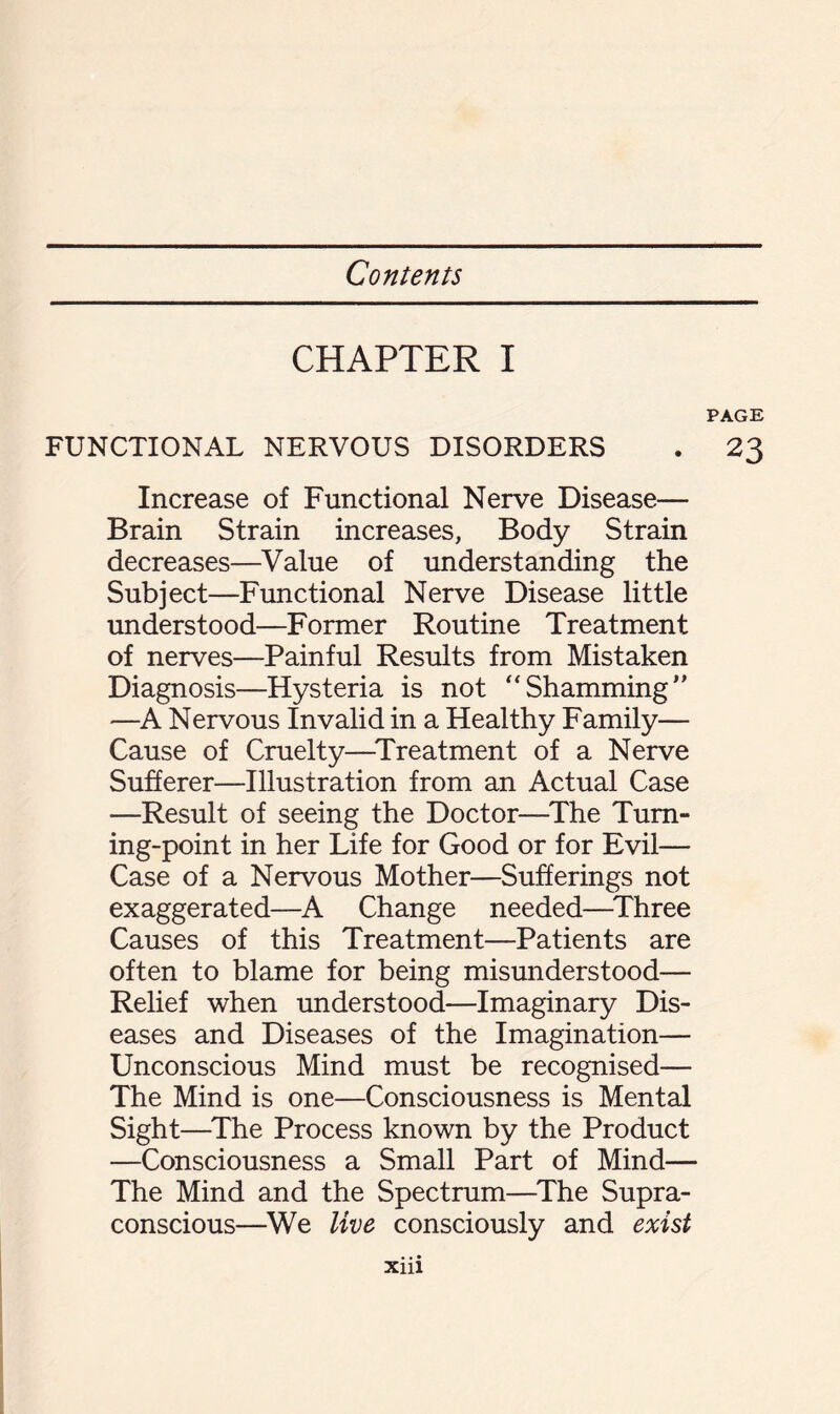 CHAPTER I PAGE FUNCTIONAL NERVOUS DISORDERS . 23 Increase of Functional Nerve Disease— Brain Strain increases, Body Strain decreases—Value of understanding the Subject—Functional Nerve Disease little understood—Former Routine Treatment of nerves—Painful Results from Mistaken Diagnosis—Hysteria is not “Shamming” —A Nervous Invalid in a Healthy Family— Cause of Cruelty—Treatment of a Nerve Sufferer—Illustration from an Actual Case —Result of seeing the Doctor—The Turn¬ ing-point in her Life for Good or for Evil— Case of a Nervous Mother—Sufferings not exaggerated—A Change needed—Three Causes of this Treatment—Patients are often to blame for being misunderstood— Relief when understood—Imaginary Dis¬ eases and Diseases of the Imagination— Unconscious Mind must be recognised— The Mind is one—Consciousness is Mental Sight—The Process known by the Product —Consciousness a Small Part of Mind— The Mind and the Spectrum—The Supra- conscious—We live consciously and exist