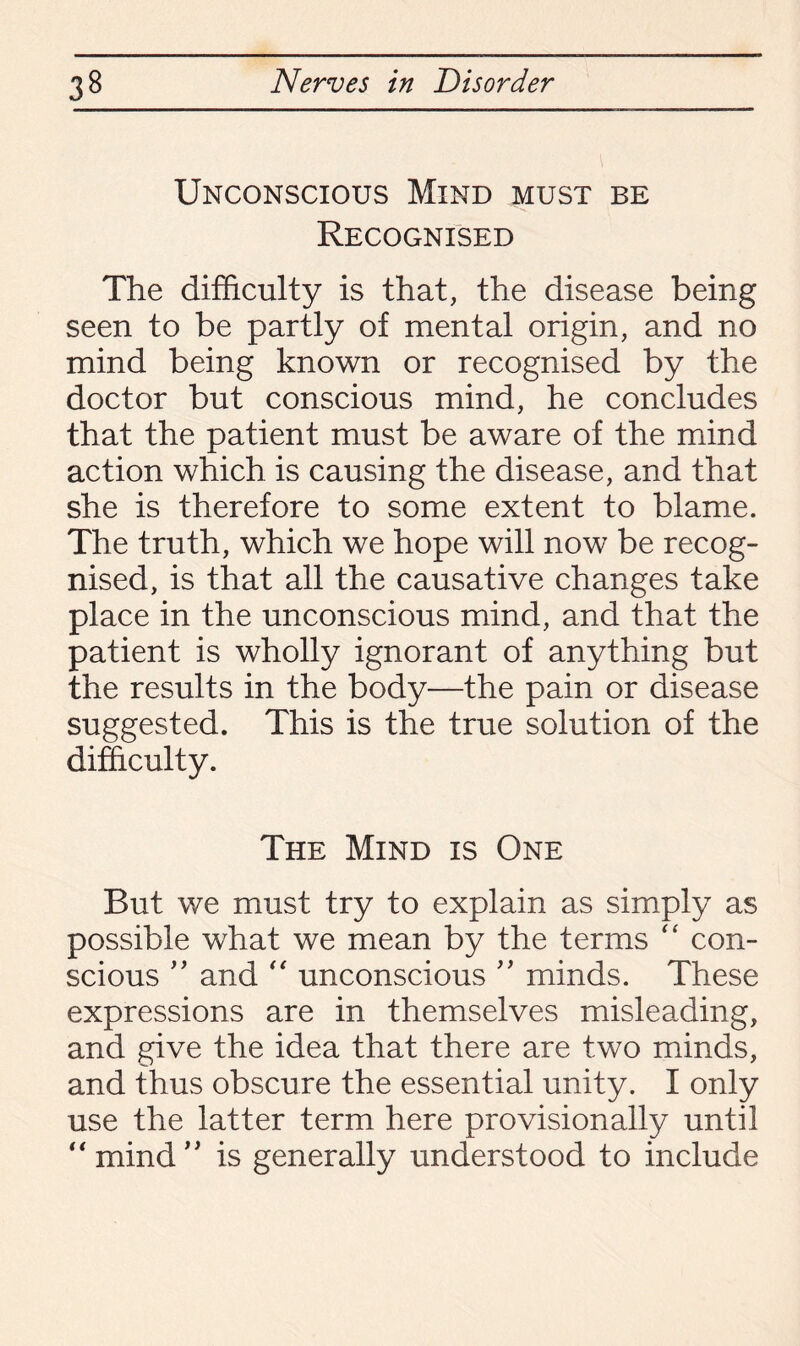 Unconscious Mind must be Recognised The difficulty is that, the disease being seen to be partly of mental origin, and no mind being known or recognised by the doctor but conscious mind, he concludes that the patient must be aware of the mind action which is causing the disease, and that she is therefore to some extent to blame. The truth, which we hope will now be recog¬ nised, is that all the causative changes take place in the unconscious mind, and that the patient is wholly ignorant of anything but the results in the body—the pain or disease suggested. This is the true solution of the difficulty. The Mind is One But we must try to explain as simply as possible what we mean by the terms “ con¬ scious ” and “ unconscious ” minds. These expressions are in themselves misleading, and give the idea that there are two minds, and thus obscure the essential unity. I only use the latter term here provisionally until “mind” is generally understood to include