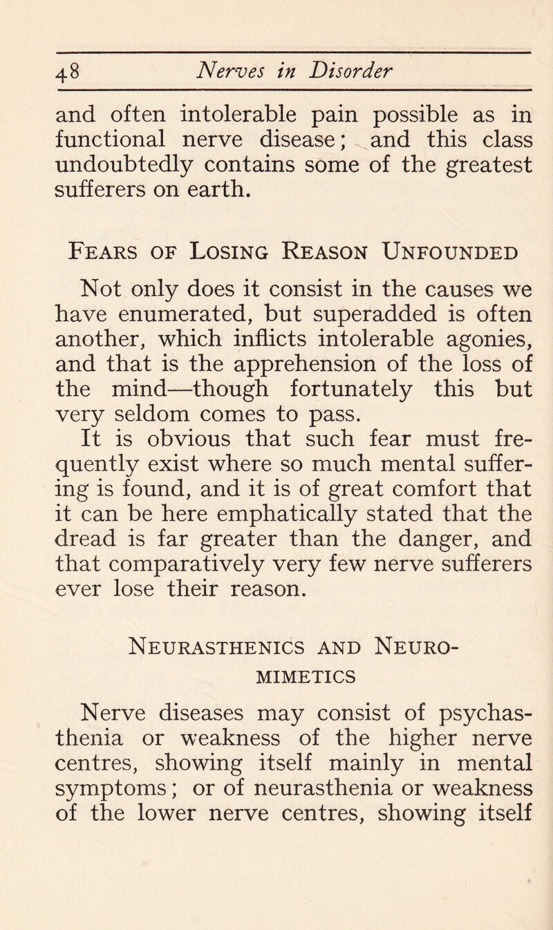 and often intolerable pain possible as in functional nerve disease; and this class undoubtedly contains some of the greatest sufferers on earth. Fears of Losing Reason Unfounded Not only does it consist in the causes we have enumerated, but superadded is often another, which inflicts intolerable agonies, and that is the apprehension of the loss of the mind—though fortunately this but very seldom comes to pass. It is obvious that such fear must fre¬ quently exist where so much mental suffer¬ ing is found, and it is of great comfort that it can be here emphatically stated that the dread is far greater than the danger, and that comparatively very few nerve sufferers ever lose their reason. Neurasthenics and Neuro- MIMETICS Nerve diseases may consist of psychas- thenia or weakness of the higher nerve centres, showing itself mainly in mental symptoms; or of neurasthenia or weakness of the lower nerve centres, showing itself