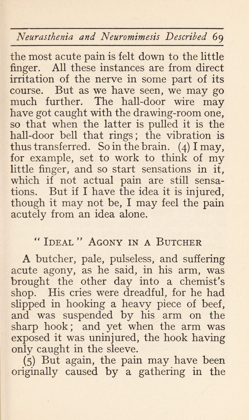 the most acute pain is felt down to the little finger. All these instances are from direct irritation of the nerve in some part of its course. But as we have seen, we may go much further. The hall-door wire may have got caught with the drawing-room one, so that when the latter is pulled it is the hall-door bell that rings; the vibration is thus transferred. So in the brain. (4) I may, for example, set to work to think of my little finger, and so start sensations in it, which if not actual pain are still sensa¬ tions. But if I have the idea it is injured, though it may not be, I may feel the pain acutely from an idea alone. “ Ideal ” Agony in a Butcher A butcher, pale, pulseless, and suffering acute agony, as he said, in his arm, was brought the other day into a chemist's shop. His cries were dreadful, for he had slipped in hooking a heavy piece of beef, and was suspended by his arm on the sharp hook; and yet when the arm was exposed it was uninjured, the hook having only caught in the sleeve. (5) But again, the pain may have been originally caused by a gathering in the